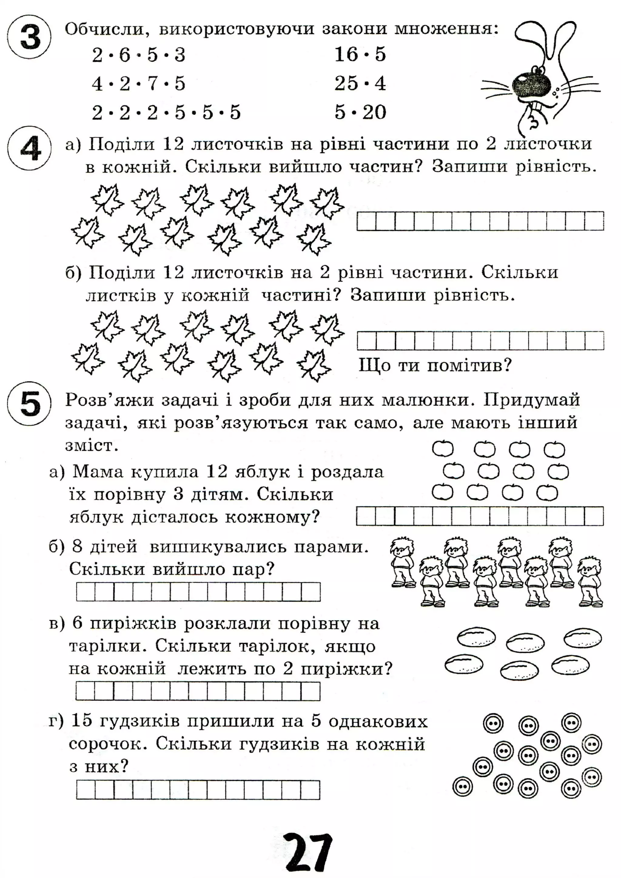 X
Обчисли, використовуючи закони множення:
2 - 6 - 5 - 3 1 6 - 5
4 - 2 - 7 - 5 2 5 - 4
2 - 2 - 2 - 5 - 5 - 5 5 - 2 0
а) Поділи 12 листочків на рівні частини по 2 листочки
в кожній. Скільки вийшло частин? Запиши рівність.
б) Поділи 12 листочків на 2 рівні частини. Скільки
листків у кожній частині? Запиши рівність.
Що ти помітив?
Розв'яжи задачі і зроби для них малюнки. Придумай
задачі, які розв'язуються так само, але мають інший
зміст. О О О О
а) Мама купила 12 яблук і роздала О О О О
їх порівну 3 дітям. Скільки О О О О
яблук дісталось кожному?
б) 8 дітей вишикувались парами.
Скільки вийшло пар?
в) 6 пиріжків розклали порівну на
тарілки. Скільки тарілок, якщо
на кожній лежить по 2 пиріжки?
г) 15 ґудзиків пришили на 5 однакових
сорочок. Скільки ґудзиків на кожній
з них?
27
 