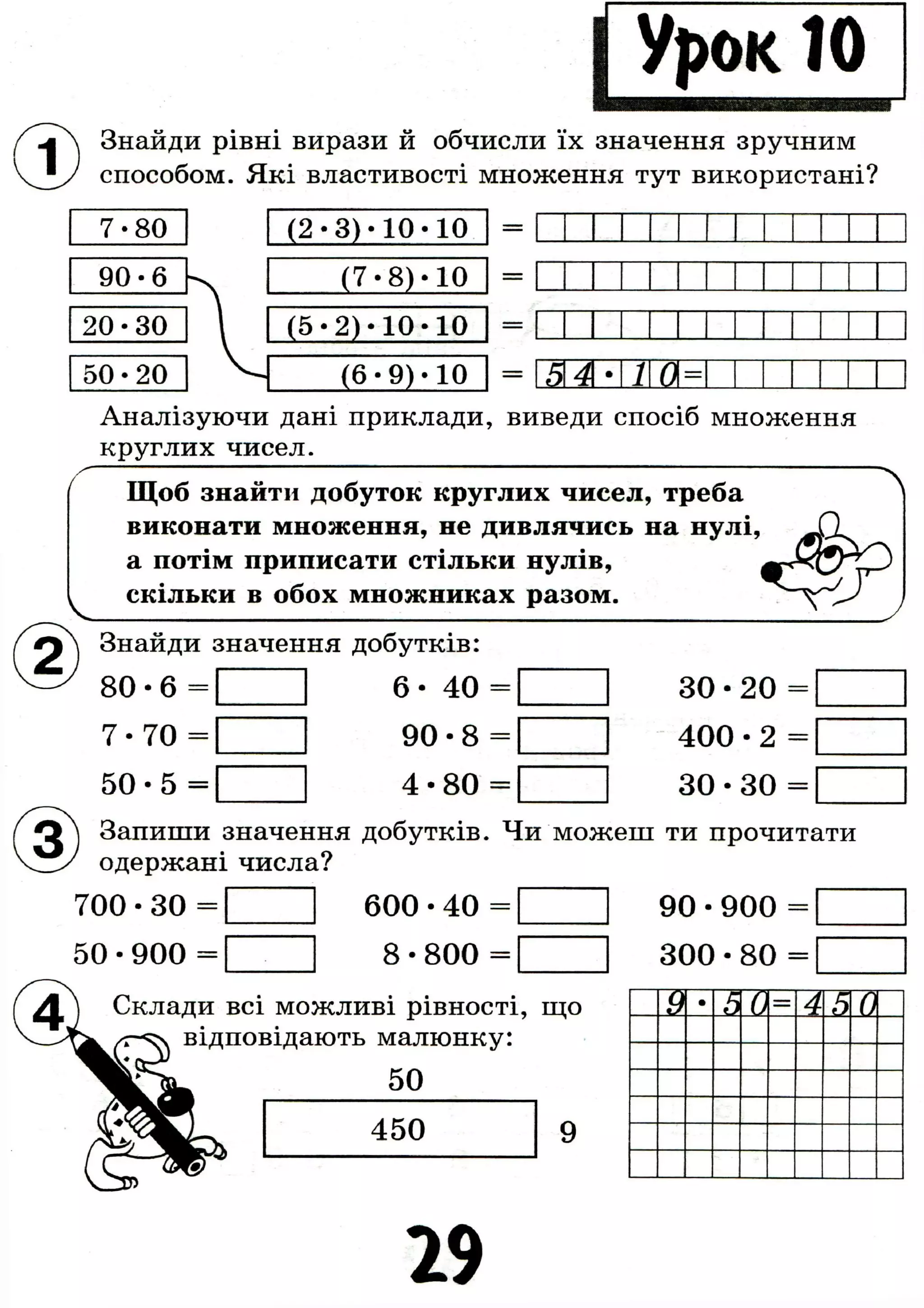 Знайди рівні вирази й обчисли їх значення зручним
способом. Які властивості множення тут використані?
7-80 ( 2 * 3 ) • 1 0 • 1 0
90-6
20-30
50-20
( 7 - 8 ) - 1 0
( 5 - 2 ) - 1 0 - 1 0
(6-9)-10
Аналізуючи дані приклади, виведи спосіб множення
круглих чисел.
Щоб знайти добуток круглих чисел, треба
виконати множення, не дивлячись на нулі,
а потім приписати стільки нулів,
скільки в обох множниках разом.
Знайди значення добутків:
8 0 - 6 =
7 - 7 0 =
5 0 - 5 =
З О • 2 0 =
4 0 0 - 2 =
З О - З О =
6 - 4 0 =
9 0 - 8 =
4 - 8 0 -
Запиши значення добутків. Чи можеш ти прочитати
одержані числа?
7 0 0 - 3 0 = 1 6 0 0 - 4 0 =
8 - 800 =5 0 - 9 0 0 =
9 0 - 9 0 0 =
3 0 0 - 8 0 =
54• 1
2>
її
Склади всі можливі рівності, що
відповідають малюнку:
5 0
9 •
5 0
1
4 5 0
29
 