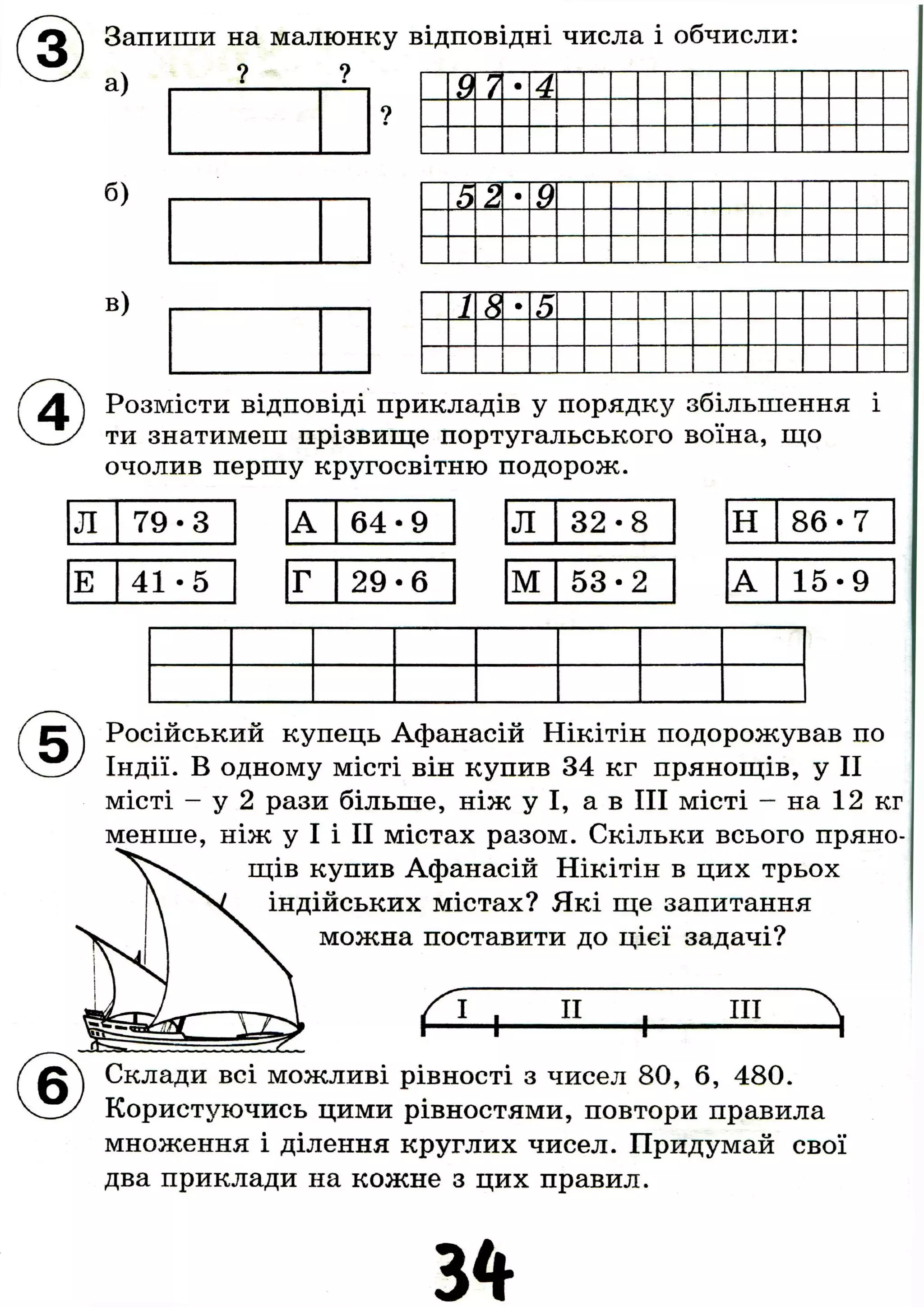 Запиши на малюнку відповідні числа і обчисли
а) ? ?
б)
в)
9 7 4
52 •
9
18 •
5
Розмісти відповіді прикладів у порядку збільшення і
ти знатимеш прізвище португальського воїна, що
очолив першу кругосвітню подорож.
Л 7 9 - 3 А 6 4 - 9 Л 3 2 - 8 Н 8 6 - 7
Е 4 1 - 5 Г 2 9 - 6 М 5 3 - 2 А 1 5 - 9
Російський купець Афанасій Нікітін подорожував по
Індії. В одному місті він купив 34 кг прянощів, у II
місті - у 2 рази більше, ніж у І, а в III місті - на 12 кг
менше, ніж у І і II містах разом. Скільки всього пряно-
щів купив Афанасій Нікітін в цих трьох
індійських містах? Які ще запитання
можна поставити до цієї задачі?
а +
II
+
III
а
g A Склади всі можливі рівності з чисел 80, 6, 480.
Користуючись цими рівностями, повтори правила
множення і ділення круглих чисел. Придумай свої
два приклади на кожне з цих правил.
3 4
 