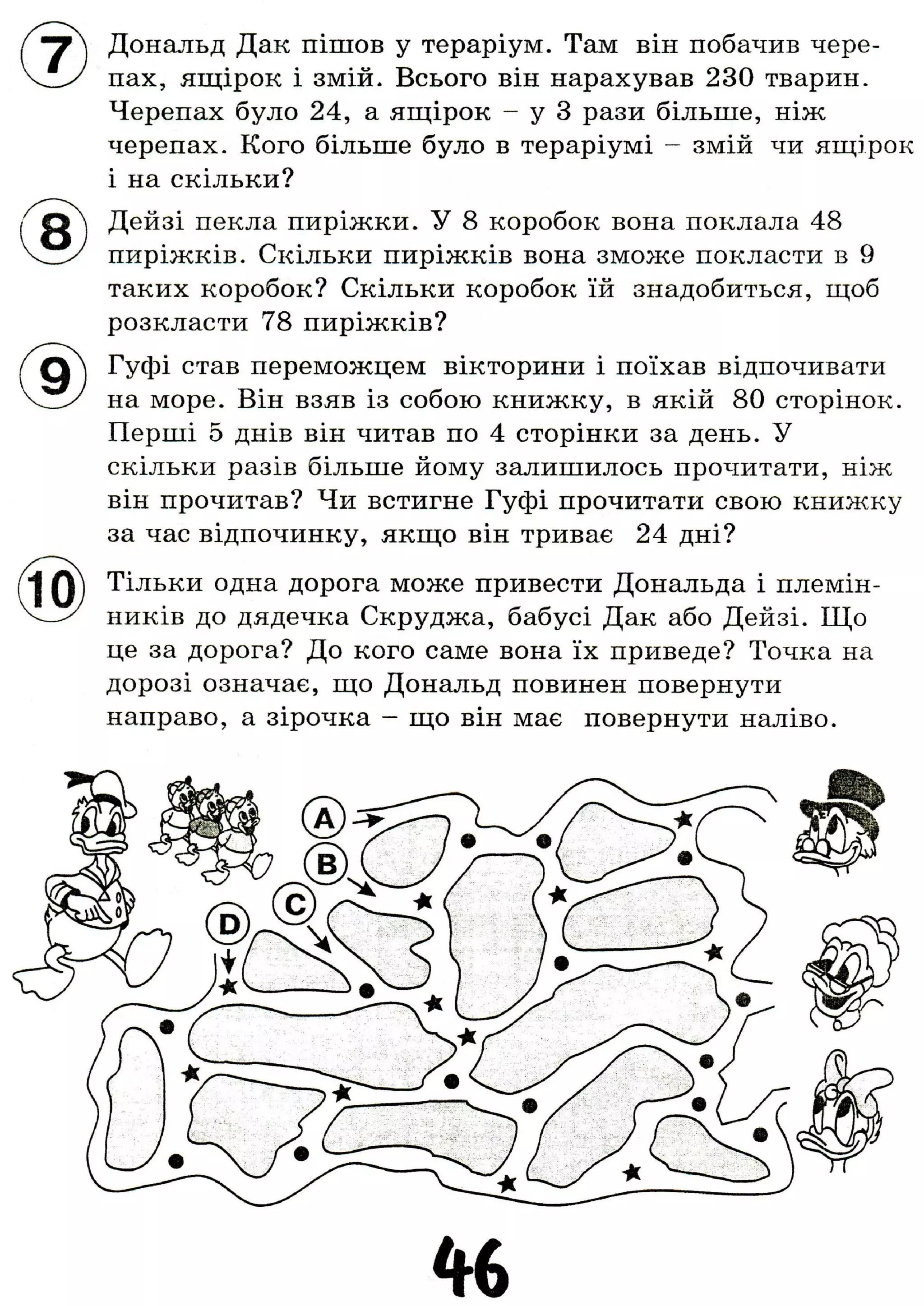 Дональд Дак пішов у тераріум. Там він побачив чере-
пах, ящірок і змій. Всього він нарахував 230 тварин.
Черепах було 24, а ящірок - у 3 рази більше, ніж
черепах. Кого більше було в тераріумі - змій чи ящірок
і на скільки?
Дейзі пекла пиріжки. У 8 коробок вона поклала 48
пиріжків. Скільки пиріжків вона зможе покласти в 9
таких коробок? Скільки коробок їй знадобиться, щоб
розкласти 78 пиріжків?
Гуфі став переможцем вікторини і поїхав відпочивати
на море. Він взяв із собою книжку, в якій 80 сторінок.
Перші 5 днів він читав по 4 сторінки за день. У
скільки разів більше йому залишилось прочитати, ніж
він прочитав? Чи встигне Гуфі прочитати свою книжку
за час відпочинку, якщо він триває 24 дні?
Тільки одна дорога може привести Дональда і племін-
ників до дядечка Скруджа, бабусі Дак або Дейзі. Що
це за дорога? До кого саме вона їх приведе? Точка на
дорозі означає, що Дональд повинен повернути
направо, а зірочка - що він має повернути наліво.
 