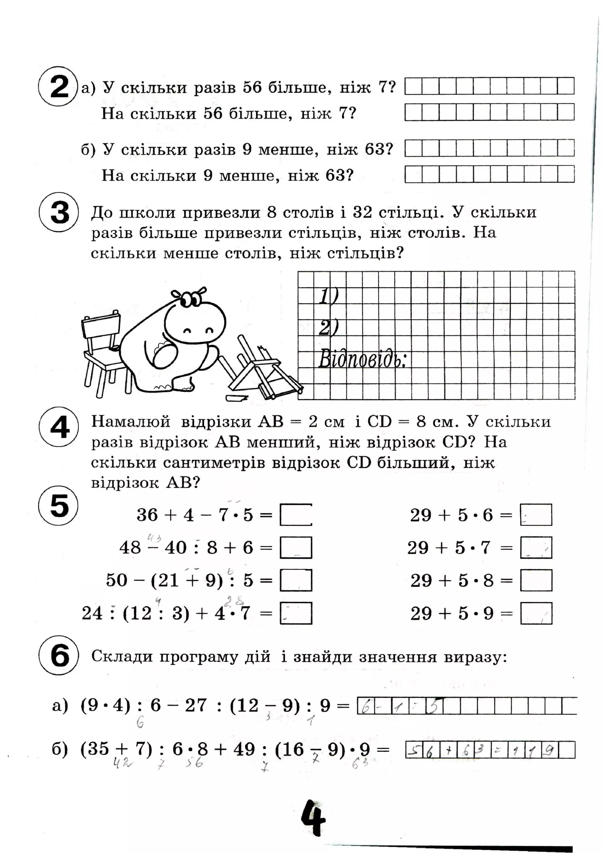 ( 2 ) а ) У скільки разів 56 більше, ніж 7?
На скільки 56 більше, ніж 7?
б) У скільки разів 9 менше, ніж 63?
На скільки 9 менше, ніж 63?
До школи привезли 8 столів і 32 стільці. У скільки
разів більше привезли стільців, ніж столів. На
скільки менше столів, ніж стільців?
1)
2 )
* о
В 10т)вІд
і •
У,
Намалюй відрізки AB = 2 см і CD = 8 см. У скільки
разів відрізок AB менший, ніж відрізок CD? На
скільки сантиметрів відрізок CD більший, ніж
відрізок AB?
36 + 4 - 7 - 5 =
Чі>
48 - 40 : 8 -Ь 6 =
5 0 - ( 2 1 + 9) : 5 = [ |
24 : (12 • 3) + 4 • 7
29 + 5 •6 =
29 + 5 - 7 =
29 + 5 - 8 =
29 + 5 - 9 =
( ^ б ) Склади програму дій і знайди значення виразу:
а) ( 9 - 4 ) : 6 - 2 7 : ( 1 2 - 9 ) : 9 =
б) (35 + 7) : 6 •8 + 49 : (16 т 9) - 9 =
у 2
к а ^ /6 X
JT6 і А
і) J £ 1 у Л
 
