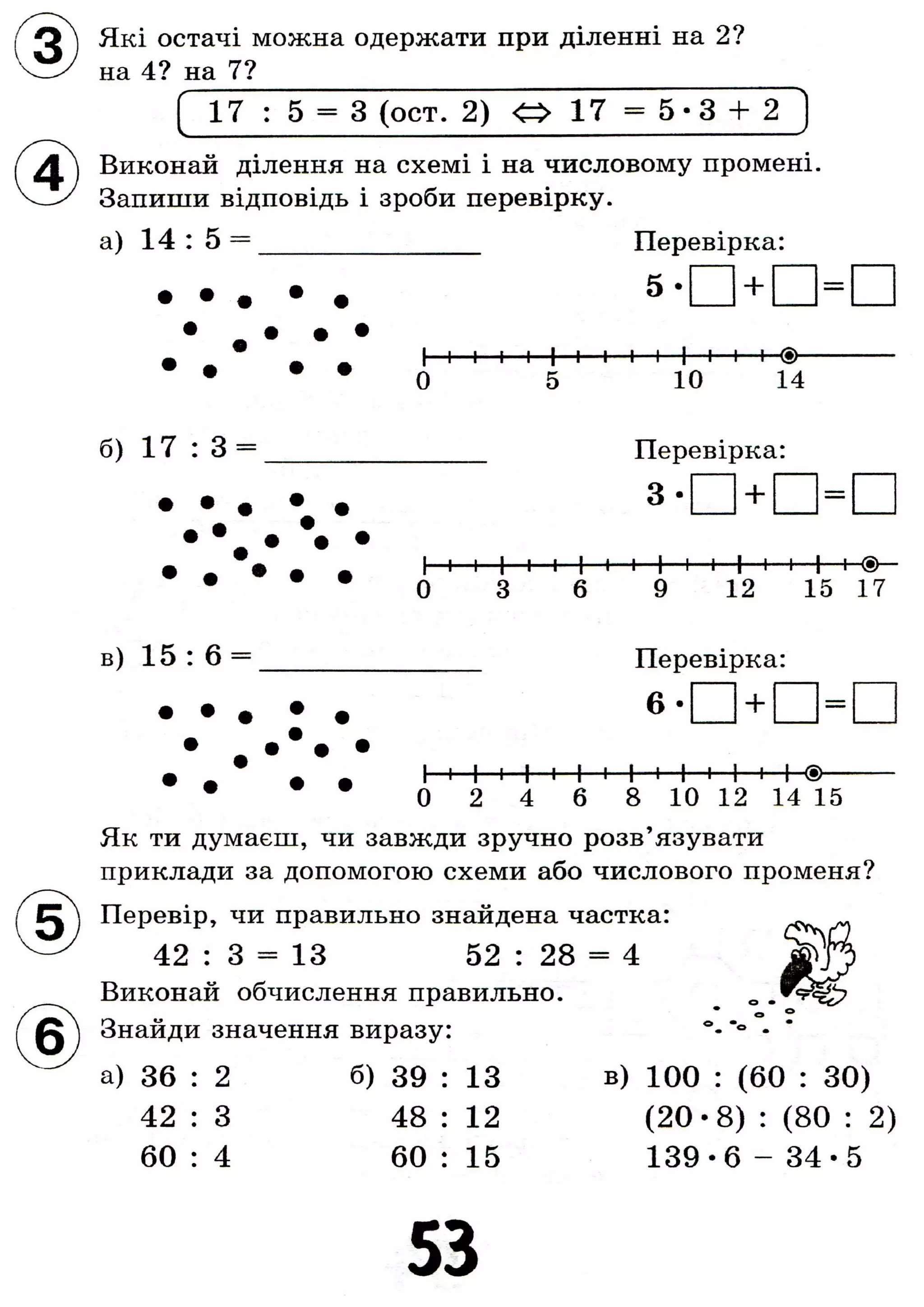 Які остачі можна одержати при діленні на 2?
на 4? на 7?
1 7 : 5 = 3 (ост. 2) < » 17 = 5 - 3 + 2
Виконай ділення на схемі і на числовому промені.
Запиши відповідь і зроби перевірку.
а) 14 : 5 = Перевірка:
+
І—і—і—і—і—І—і—і—і—і—І—і—і—і—(•>—
0 5 10 14
б) 17 : 3 = Перевірка:
+
І і і 1 і і І і і І і і І і і 1
0 6 9 12 15 17
в) 15 : 6 Перевірка:
6 - +
• ~ Ä Ä І і 1 і 1 і 1 і І і 1 і 1 і I ®
• 0 2 4 б 8 10 12 14 15
Як ти думаєш, чи завжди зручно розв'язувати
приклади за допомогою схеми або числового променя?
Перевір, чи правильно знайдена частка:
42 : 3 = 13 52 : 28 = 4
Виконай обчислення правильно.
Знайди значення виразу:
а) 36 : 2 б) 39 : 13
42 : 3 48 : 12
60 : 4 60 : 15
в) 100 : (60 : 30)
( 2 0 - 8 ) : (80 : 2)
139-6 - 3 4 - 5
53
 