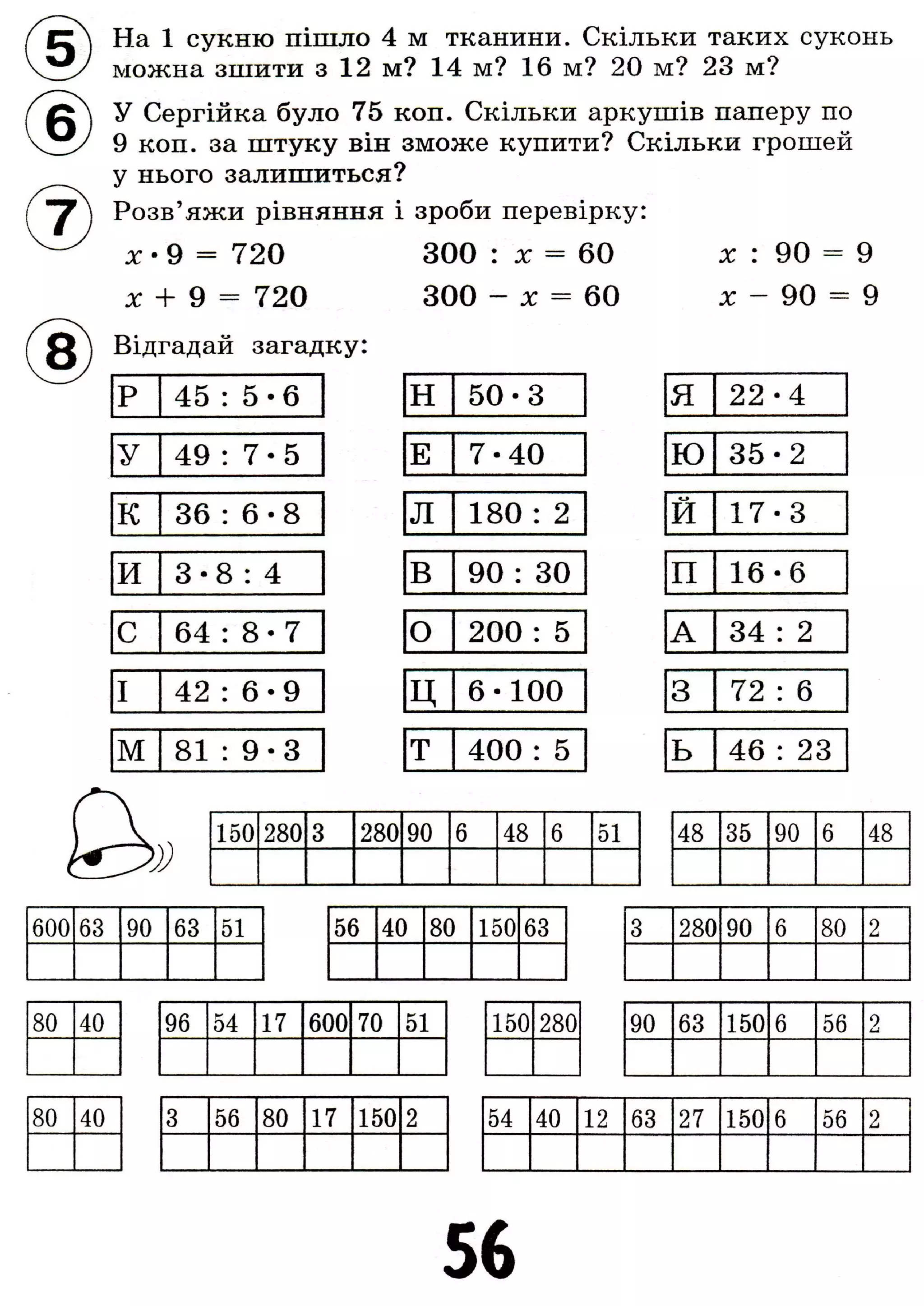 На 1 сукню пішло 4 м тканини. Скільки таких суконь
можна зшити з 12 м? 14 м? 16 м? 20 м? 23 м?
д Л У Сергійка було 75 коп. Скільки аркушів паперу по
' 9 коп. за штуку він зможе купити? Скільки грошей
у нього залишиться?
Розв'яжи рівняння і зроби перевірку:
х - 9 = 720 300 : X - 60 х : 90 =
х + 9 = 720 300 - X = 60 X - 90
9
9
Q j Відгадай загадку:
р 45 : 5 - 6
У 49 : 7 - 5
к 36 : 6 • 8
и 3 - 8 : 4
с 64 : 8 • 7
I 42 : 6 - 9
м 8 1 : 9 - 3
H 5 0 - 3 Я 2 2 - 4
Е 7 - 4 0 Ю 3 5 - 2
Л 180 : 2
о
И
1-і
•
со
В 90 : 30 п 1 6 - 6
О 200 : 5 А 34 : 2
Ц 6 - 1 0 0 3 72 : 6
Т 400 : 5 ь 46 : 23
150 280 3 280 90 6 48 б 51 48 35 90 6 48
600 63 90 63 51 56 40 80 150 63 3 280 90 6 80 2
80 40
80 40
96 54 17 600 70 51
3 56 80 17 150 2
150 280 90 63 150 6 56 2
54 40 12 63 27 150 6 56 2
56
 