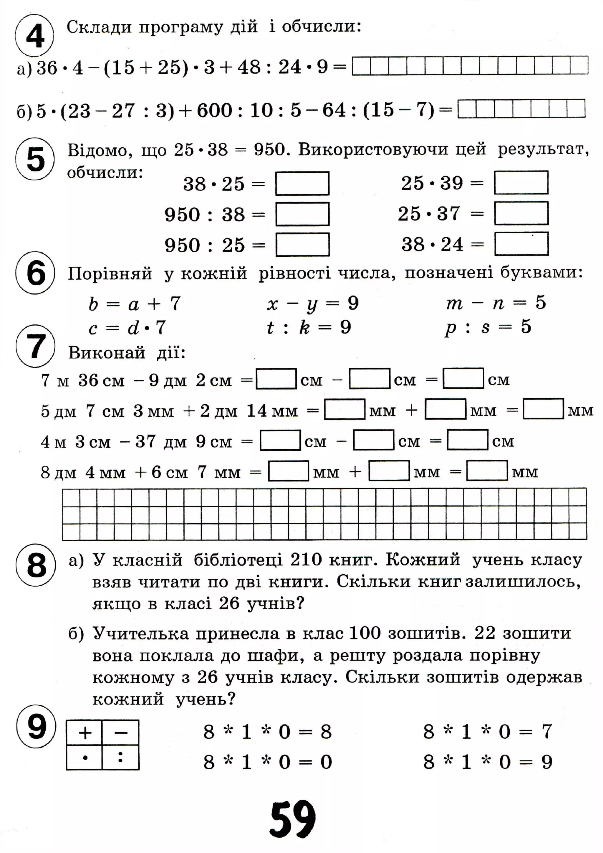 Склади програму дій і обчисли:
аУзб • 4 - (15 + 25) • 3 + 48 : 2 4 - 9 =
б) 5 • (23 - 27 : 3) + 600 : 10 : 5 - 64 : (15 - 7)
Відомо, що 25 • 38 = 950. Використовуючи цей результат,
обчисли: 3 8 . 2 5 =
950 : 38 =
950 : 25 =
25-39 =
25-37 =
38-24 =
Порівняй у кожній рівності числа, позначені буквами:
b = а + 7 х - у = 9 т - п = 5
с = d-7 t : k = 9 p : s = 5
Виконай дії:
м 36 см - 9 дм 2 см =1 1см -
дм 7 см 3 мм + 2 дм 14 мм =
м 3 см - 37 дм 9 см =1
мм + ! мм =| 1
7 м 30 см - У дм 2 см =1 1см - I I см
8 дм 4 мм + 6 см 7 мм = 1 1 мм + 1 1 мм =
см
мм
см - см = см
мм
а) У класній бібліотеці 210 книг. Кожний учень класу
взяв читати по дві книги. Скільки книг залишилось,
якщо в класі 26 учнів?
б) Учителька принесла в клас 100 зошитів. 22 зошити
вона поклала до шафи, а решту роздала порівну
кожному з 26 учнів класу. Скільки зошитів одержав
кожний учень?
+ —
•
••
8 * 1 * 0 = 8
8 * 1 * 0 = 0
8 * 1 * 0 = 7
8 * 1 * 0 = 9
59
 