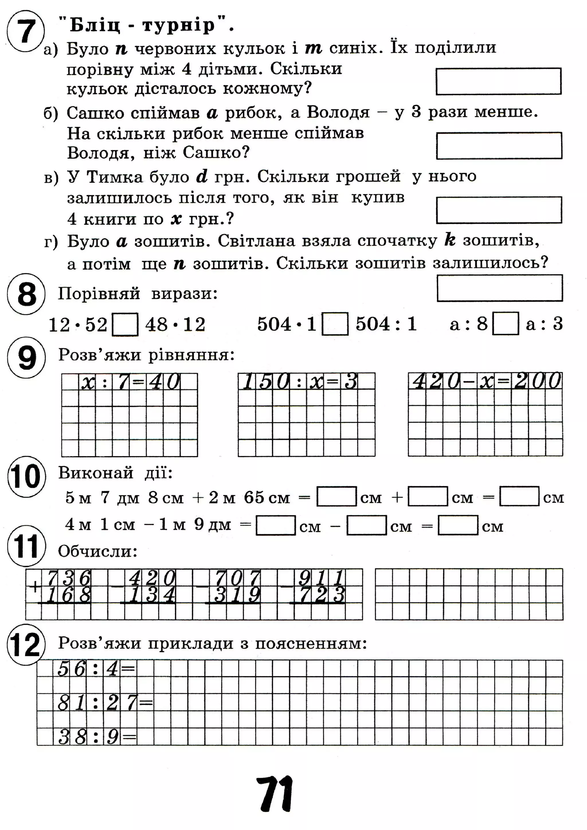 " Б л і ц - т у р н і р " .
'а) Було п червоних кульок і т синіх. їх поділили
порівну між 4 дітьми. Скільки
кульок дісталось кожному?
б) Сашко спіймав а рибок, а Володя - у 3 рази менше.
На скільки рибок менше спіймав
Володя, ніж Сашко?
в) У Тимка було d грн. Скільки грошей у нього
залишилось після того, як він купив
4 книги по X грн.?
г) Було а зошитів. Світлана взяла спочатку k зошитів,
а потім ще п зошитів. Скільки зошитів залишилось?
Порівняй вирази:
1 2 - 5 2 ^ 4 8 - 1 2
Розв'яжи рівняння:
5 0 4 - l Q 5 0 4 : 1 а : 8 Q а : З
X V = 40 1h0 X—
з А 0 X—
2 0 0А 2
Виконай дії:
5 м 7 дм 8 см + 2 м 65 см =
4м 1см - ї м 9 дм = [
Обчисли:
]см - [
|см +
І с м
с м с м
с м
17 3 6 4 2 0 70 7 1
и1 6в / З4 3 / 9 7232
ґ| 2 ) Розв'яжи приклади з поясненням:
5 в •.4 —
8 1
••2 7
3 8 •9
71
 