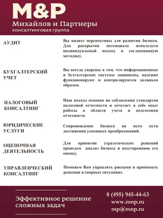АУДИТ Вы видите перспективы для развития бизнеса.
Для раскрытия потенциала используем
индивидуальный подход и согласованную
методику.
БУХГАЛТЕРСКИЙ
УЧЕТ
Вы всегда уверены в том, что информационные
и бухгалтерские системы защищены, надежно
функционируют и контролируются должным
образом.
НАЛОГОВЫЙ
КОНСАЛТИНГ
Наш подход основан на соблюдении стандартов
налоговой отчетности и сочетает в себе опыт
работы в области учета и подготовки
отчетности.
ЮРИДИЧЕСКИЕ
УСЛУГИ
Сопровождение бизнеса на всем пути
достижения успешных преобразований.
ОЦЕНОЧНАЯ
ДЕЯТЕЛЬНОСТЬ
Для принятия стратегических решений
проведем анализ бизнеса и всестороннюю его
оценку.
УПРАВЛЕНЧЕСКИЙ
КОНСАЛТИНГ
Поможем Вам управлять рисками и принимать
решения в спорных ситуациях.
8 (495) 945-44-63
www.mnp.ru
mp@mnp.ru
 