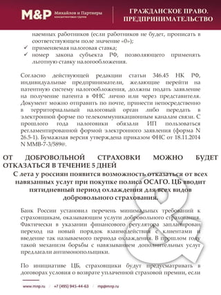 ГРАЖДАНСКОЕ ПРАВО.
ПРЕДПРИНИМАТЕЛЬСТВО
наемных работников (если работников не будет, прописать в
соответствующем поле значение «0»);
 применяемая налоговая ставка;
 номер закона субъекта РФ, позволяющего применять
льготную ставку налогообложения.
Согласно действующей редакции статьи 346.45 НК РФ,
индивидуальные предприниматели, желающие перейти на
патентную систему налогообложения, должны подать заявление
на получение патента в ФНС лично или через представителя.
Документ можно отправить по почте, принести непосредственно
в территориальный налоговый орган либо передать в
электронной форме по телекоммуникационным каналам связи. С
прошлого года налоговики обязали ИП пользоваться
регламентированной формой электронного заявления (форма N
26.5-1). Бумажная версия утверждена приказом ФНС от 18.11.2014
N ММВ-7-3/589@.
ОТ ДОБРОВОЛЬНОЙ СТРАХОВКИ МОЖНО БУДЕТ
ОТКАЗАТЬСЯ В ТЕЧЕНИЕ 5 ДНЕЙ
С лета у россиян появится возможность отказаться от всех
навязанных услуг при покупке полиса ОСАГО. ЦБ вводит
пятидневный период охлаждения для всех видов
добровольного страхования.
Банк России установил перечень минимальных требований к
страховщикам, оказывающим услуги добровольного страхования.
Фактически в указании финансового регулятора запланирован
переход на новый порядок взаимодействия с клиентами и
введение так называемого периода охлаждения. В прошлом году
такой механизм борьбы с навязыванием дополнительных услуг
предлагали антимонопольщики.
По инициативе ЦБ, страховщики будут предусматривать в
договорах условия о возврате уплаченной страховой премии, если
 