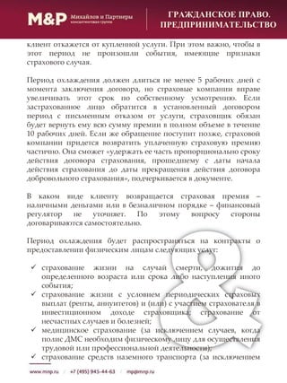 ГРАЖДАНСКОЕ ПРАВО.
ПРЕДПРИНИМАТЕЛЬСТВО
клиент откажется от купленной услуги. При этом важно, чтобы в
этот период не произошли события, имеющие признаки
страхового случая.
Период охлаждения должен длиться не менее 5 рабочих дней с
момента заключения договора, но страховые компании вправе
увеличивать этот срок по собственному усмотрению. Если
застрахованное лицо обратится в установленный договором
период с письменным отказом от услуги, страховщик обязан
будет вернуть ему всю сумму премии в полном объеме в течение
10 рабочих дней. Если же обращение поступит позже, страховой
компании придется возвратить уплаченную страховую премию
частично. Она сможет «удержать ее часть пропорционально сроку
действия договора страхования, прошедшему с даты начала
действия страхования до даты прекращения действия договора
добровольного страхования», подчеркивается в документе.
В каком виде клиенту возвращается страховая премия –
наличными деньгами или в безналичном порядке – финансовый
регулятор не уточняет. По этому вопросу стороны
договариваются самостоятельно.
Период охлаждения будет распространяться на контракты о
предоставлении физическим лицам следующих услуг:
 страхование жизни на случай смерти, дожития до
определенного возраста или срока либо наступления иного
события;
 страхование жизни с условием периодических страховых
выплат (ренты, аннуитетов) и (или) с участием страхователя в
инвестиционном доходе страховщика; страхование от
несчастных случаев и болезней;
 медицинское страхование (за исключением случаев, когда
полис ДМС необходим физическому лицу для осуществления
трудовой или профессиональной деятельности);
 страхование средств наземного транспорта (за исключением
 