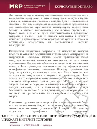 КОРПОРАТИВНОЕ ПРАВО
Это относится как к цементу отечественного производства, так к
импортному материалы. В этих стандартах, в первую очередь,
учтены климатические условия, в которых будет использоваться
материал. Поэтому импортный цемент, который не предназначен
для использования при низких температурах, теоретически
больше не сможет использоваться российскими строителями.
Кроме того, в цементе будет контролироваться процентное
содержание щелочи. Ведь ее высокое содержание в цементе
приводит к преждевременному образованию трещин в бетоне и
негативному воздействию на металлические несущие
конструкции.
Инициатива чиновников направлена на повышение качества
цемента и усиление безопасности строительных конструкций и
сооружений. Поскольку именно цемент практически всегда
выступает основным связующим материалом во всех видах
строительства. Однако она обязательно скажется и на стоимости
цемента. Ведь процедуры для получения сертификата и сама
сертификация являются платными. Поэтому производители
будут вынуждены увеличить свои издержки. Что, в свою очередь
отразится на покупателях и затратах на строительство. Надо
отметить, что удорожание тонны цемента на 5% может увеличить
стоимость построенных зданий уже на 10-15%, и, в первую
очередь, это коснется рынка первичного жилья. Таким образом,
следует ожидать, что строительные конструкции станут
безопаснее, но дороже. Что, в принципе, вполне оправдано. Но
вот станет ли при этом качественнее сам цемент - это большой
вопрос.
С момента принятия данного решения у производителей было
полгода на подготовку документации и получения сертификатов
соответствия на свою продукцию. С 7 марта 2016 года за
отсутствие сертификата будут наказывать.
ЗАПРЕТ НА АВИАПЕРЕВОЗКИ ЛИТИЕВЫХ АККУМУЛЯТОРОВ
УГРОЖАЕТ ИНТЕРНЕТ ТОРГОВЛЕ
 