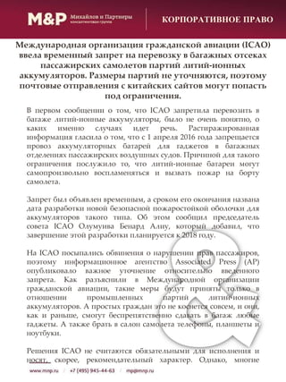 КОРПОРАТИВНОЕ ПРАВО
В первом сообщении о том, что ICAO запретила перевозить в
багаже литий-ионные аккумуляторы, было не очень понятно, о
каких именно случаях идет речь. Растиражированная
информация гласила о том, что с 1 апреля 2016 года запрещается
провоз аккумуляторных батарей для гаджетов в багажных
отделениях пассажирских воздушных судов. Причиной для такого
ограничения послужило то, что литий-ионные батареи могут
самопроизвольно воспламеняться и вызвать пожар на борту
самолета.
Запрет был объявлен временным, а сроком его окончания названа
дата разработки новой безопасной пожаростойкой оболочки для
аккумуляторов такого типа. Об этом сообщил председатель
совета ICAO Олумуива Бенард Алиу, который добавил, что
завершение этой разработки планируется к 2018 году.
На ICAO посыпались обвинения о нарушении прав пассажиров,
поэтому информационное агентство Associated Press (AP)
опубликовало важное уточнение относительно введенного
запрета. Как разъяснили в Международной организации
гражданской авиации, такие меры будут приняты только в
отношении промышленных партий литий-ионных
аккумуляторов. А простых граждан это не коснется совсем, и они,
как и раньше, смогут беспрепятственно сдавать в багаж любые
гаджеты. А также брать в салон самолета телефоны, планшеты и
ноутбуки.
Решения ICAO не считаются обязательными для исполнения и
носят, скорее, рекомендательный характер. Однако, многие
Международная организация гражданской авиации (ICAO)
ввела временный запрет на перевозку в багажных отсеках
пассажирских самолетов партий литий-ионных
аккумуляторов. Размеры партий не уточняются, поэтому
почтовые отправления с китайских сайтов могут попасть
под ограничения.
 