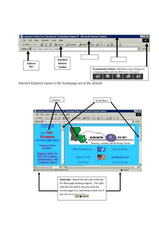 Internet Explorer opens to the homepage set as the default.
Status Bar: Watch the left side of the bar
for Web-page loading progress. The right
side tells you which security zone the
current page is in, and shows a lock icon if
you are on a secure site.
Frames Scroll Bars
Title Bar
Menu BarStandard
Buttons
Toolbar
Address
Bar
Transmission Status—Windows logo changes to
a rotating globe until the Web site is located.
 