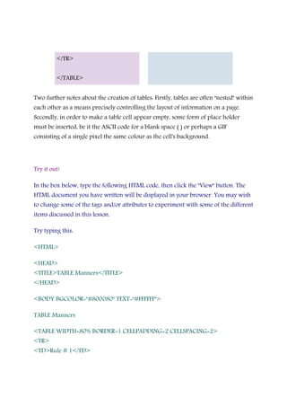 </TR>
</TABLE>
Two further notes about the creation of tables: Firstly, tables are often "nested" within
each other as a means precisely controlling the layout of information on a page.
Secondly, in order to make a table cell appear empty, some form of place holder
must be inserted, be it the ASCII code for a blank space ( ) or perhaps a GIF
consisting of a single pixel the same colour as the cell's background.
Try it out!
In the box below, type the following HTML code, then click the "View" button. The
HTML document you have written will be displayed in your browser. You may wish
to change some of the tags and/or attributes to experiment with some of the different
items discussed in this lesson.
Try typing this:
<HTML>
<HEAD>
<TITLE>TABLE Manners</TITLE>
</HEAD>
<BODY BGCOLOR="#800080" TEXT="#FFFFFF">
TABLE Manners
<TABLE WIDTH=80% BORDER=1 CELLPADDING=2 CELLSPACING=2>
<TR>
<TD>Rule # 1</TD>
 
