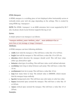 HTML MarqueesHTML MarqueesHTML MarqueesHTML Marquees
A HTML marquee is a scrolling piece of text displayed either horizontally across or
vertically down your web site page depending on the settings. This is created by
using HTML tag <marquees>.
NOTE:NOTE:NOTE:NOTE: The HTML <marquee> is an MSIE extension, but is now supported by NS 7
also. So please check if your browser supports this tag or not.
Syntax:Syntax:Syntax:Syntax:
A simple syntax to use marquee is as follows:
<marqu<marqu<marqu<marquee attribute_name="attribute_value"….more attributes>One oree attribute_name="attribute_value"….more attributes>One oree attribute_name="attribute_value"….more attributes>One oree attribute_name="attribute_value"….more attributes>One or
more lines or text message or image</marquee>more lines or text message or image</marquee>more lines or text message or image</marquee>more lines or text message or image</marquee>
Attributes:Attributes:Attributes:Attributes:
A HTML marquee can have following attributes:
• width:width:width:width: how wide the marquee is. This will have a value like 10 or 20%etc.
• height:height:height:height: how tall the marquee is. This will have a value like 10 or 20% etc.
• direction:direction:direction:direction: which direction the marquee should scroll. This will have value
either up, down,left or right.
• behavior:behavior:behavior:behavior: what type of scrolling. This will have value scroll, slid and alternate.
• scrolldelay:scrolldelay:scrolldelay:scrolldelay: how long to delay between each jump. This will have a value like
10 etc.
• scrollamount:scrollamount:scrollamount:scrollamount: how far to jump. This will have a value like 10 etc.
• loop:loop:loop:loop: how many times to loop. The default value is INFINITE, which means
that the marquee loops endlessly.
• bgcolor:bgcolor:bgcolor:bgcolor: background color. This will have any color name or color hex value.
• hspace:hspace:hspace:hspace: horizontal space around the marquee. This will have a value like 10
or 20%etc.
• vspace:vspace:vspace:vspace: vertical space around the marquee. This will have a value like 10 or
20%etc.
ExaExaExaExamples:mples:mples:mples:
 