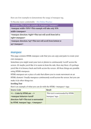 Here are few examples to demonstrate the usage of marquee tag.
To Become more comfortable – Do Online Practice
<marquee>This is basic example of marquee</marquee><marquee>This is basic example of marquee</marquee><marquee>This is basic example of marquee</marquee><marquee>This is basic example of marquee</marquee>
<marquee width="50%"><marquee width="50%"><marquee width="50%"><marquee width="50%">This example will take only 50%This example will take only 50%This example will take only 50%This example will take only 50%
width</marquee>width</marquee>width</marquee>width</marquee>
<marquee direction="right">This text will scroll from left to<marquee direction="right">This text will scroll from left to<marquee direction="right">This text will scroll from left to<marquee direction="right">This text will scroll from left to
right</marquee>right</marquee>right</marquee>right</marquee>
<marquee direction="up">This text will scroll from bottom to<marquee direction="up">This text will scroll from bottom to<marquee direction="up">This text will scroll from bottom to<marquee direction="up">This text will scroll from bottom to
up</marquee>up</marquee>up</marquee>up</marquee>
marqueemarqueemarqueemarquee
This page contains HTML marquee code that you can copy and paste to create your
own marquees.
Sometimes you might want your text or photos to continuously "scroll" across the
screen. Or maybe you'd like it to zoom in from the side, then stay there. Or perhaps
you'd like it to bounce back and forth across the screen. All these things are possible
using HTML marquees.
HTML marquees are a piece of code that allows you to create movement on an
HTML element. Usually marquees continuously scroll across the screen, but you can
make it do other things too.
SSSScrolling Textcrolling Textcrolling Textcrolling Text
Here's an example of what you can do with the HTML <marquee> tags.
Source CodeSource CodeSource CodeSource Code ResultResultResultResult
<!<!<!<!-------- Codes by HTML.amCodes by HTML.amCodes by HTML.amCodes by HTML.am -------->>>>
<marquee behavior="scroll"<marquee behavior="scroll"<marquee behavior="scroll"<marquee behavior="scroll"
direction="left">This text is surroundeddirection="left">This text is surroundeddirection="left">This text is surroundeddirection="left">This text is surrounded
by HTML 'marquee' tags...</marquee>by HTML 'marquee' tags...</marquee>by HTML 'marquee' tags...</marquee>by HTML 'marquee' tags...</marquee>
This text is surrounded by HTML
'marquee' tags...
 