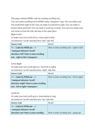 This page contains HTML code for creating scrolling text.
You can create scrolling text in HTML using <marquee> tags. You can make your
text scroll from right to left. You can make it scroll left to right. You can make it
bounce back and forth. You can make it scroll up or down. You can even make your
text zoom in from the side and stay in the same place.
Right to Left
To make your text scroll left (i.e. from right to left),
use behavior="scroll" and direction="left". Like this:
Source CodeSource CodeSource CodeSource Code Result
<!<!<!<!-------- Codes by HTML.amCodes by HTML.amCodes by HTML.amCodes by HTML.am -------->>>>
<marquee behavior="scroll"<marquee behavior="scroll"<marquee behavior="scroll"<marquee behavior="scroll"
direction="left">Heredirection="left">Heredirection="left">Heredirection="left">Here is some scrollingis some scrollingis some scrollingis some scrolling
text... right to left!</marquee>text... right to left!</marquee>text... right to left!</marquee>text... right to left!</marquee>
Here is some scrolling text... right to left!
Left to Right
To make your text scroll right (i.e. from left to right),
use behavior="scroll" and direction="right". Like this:
Source CodeSource CodeSource CodeSource Code Result
<!<!<!<!-------- CodCodCodCodes by HTML.ames by HTML.ames by HTML.ames by HTML.am -------->>>>
<marquee behavior="scroll"<marquee behavior="scroll"<marquee behavior="scroll"<marquee behavior="scroll"
direction="right">Here is some scrollingdirection="right">Here is some scrollingdirection="right">Here is some scrollingdirection="right">Here is some scrolling
text... left to right!</marquee>text... left to right!</marquee>text... left to right!</marquee>text... left to right!</marquee>
Here is some scrolling text... left to right!
Scroll Up
To make your text scroll up (i.e. from bottom to top),
use behavior="scroll" and direction="up". Like this:
Source CodeSource CodeSource CodeSource Code Result
<!<!<!<!-------- Codes by HTML.amCodes by HTML.amCodes by HTML.amCodes by HTML.am -------->>>>
<marquee behavior="scroll"<marquee behavior="scroll"<marquee behavior="scroll"<marquee behavior="scroll"
direction="up">Here is some scrollingdirection="up">Here is some scrollingdirection="up">Here is some scrollingdirection="up">Here is some scrolling Here is some scrolling text... going up!
 