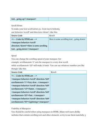 text... going up!</marquee>text... going up!</marquee>text... going up!</marquee>text... going up!</marquee>
Scroll Down
To make your text scroll down (i.e. from top to bottom),
use behavior="scroll" and direction="down". Like this:
Source CodeSource CodeSource CodeSource Code Result
<!<!<!<!-------- Codes by HTML.amCodes by HTML.amCodes by HTML.amCodes by HTML.am -------->>>>
<marquee behavior="scroll"<marquee behavior="scroll"<marquee behavior="scroll"<marquee behavior="scroll"
direction="down">Here is some scrollingdirection="down">Here is some scrollingdirection="down">Here is some scrollingdirection="down">Here is some scrolling
text... going down!</marquee>text... going down!</marquee>text... going down!</marquee>text... going down!</marquee>
Here is some scrolling text... going down!
Speed
You can change the scrolling speed of your marquee. For
example, scrollamount="1" sets the marquee to a very slow scroll,
while scrollamount="20" will make it faster. You can use whatever number you like
though. Like this:
Source CodeSource CodeSource CodeSource Code Result
<!<!<!<!-------- Codes by HTML.amCodes by HTML.amCodes by HTML.amCodes by HTML.am -------->>>>
<marquee behavior="scroll" direction="left"<marquee behavior="scroll" direction="left"<marquee behavior="scroll" direction="left"<marquee behavior="scroll" direction="left"
scrollamount="1">Very slow...</marquee>scrollamount="1">Very slow...</marquee>scrollamount="1">Very slow...</marquee>scrollamount="1">Very slow...</marquee>
<marquee behavior="scroll" direction="left"<marquee behavior="scroll" direction="left"<marquee behavior="scroll" direction="left"<marquee behavior="scroll" direction="left"
scrollamount="10">Faster...</marquee>scrollamount="10">Faster...</marquee>scrollamount="10">Faster...</marquee>scrollamount="10">Faster...</marquee>
<marquee behavior="scroll"<marquee behavior="scroll"<marquee behavior="scroll"<marquee behavior="scroll" direction="left"direction="left"direction="left"direction="left"
scrollamount="20">Fast...</marquee>scrollamount="20">Fast...</marquee>scrollamount="20">Fast...</marquee>scrollamount="20">Fast...</marquee>
<marquee behavior="scroll" direction="left"<marquee behavior="scroll" direction="left"<marquee behavior="scroll" direction="left"<marquee behavior="scroll" direction="left"
scrollamount="50">Lightning!</marquee>scrollamount="50">Lightning!</marquee>scrollamount="50">Lightning!</marquee>scrollamount="50">Lightning!</marquee>
Usability of Marquees
You should be careful when using marquees in HTML. Many web users dislike
websites that contain scrolling text and other elements, so try to use them tastefully :)
 