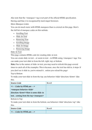 Also note that the <marquee> tag is not part of the official HTML specification.
Having said that, it is recognized by most major browsers.
More Marquee Codes
You can do much more with HTML marquees than is covered on this page. Here's
the full list of marquee codes on this website:
Scrolling Text
Slide-In Text
Bouncing Text
Scrolling Image
Slide-In Image
Bouncing Image
Slide-In Text
This page contains HTML code for creating slide-in text.
You can create slide-in text - or zoom in text - in HTML using <marquee> tags. You
can make your text slide in from the left, right, top, or bottom.
Note:Note:Note:Note: Due to the nature of slide-in text, you may need to refresh this page several
times to catch all of the examples. This is because, once the text has slid in, it stops. If
you don't see it slide in, you've missed it... unless you reload the page!
Top to Bottom
To make your text slide in from the top, use behavior="slide" direction="down". Like
this:
Source CodeSource CodeSource CodeSource Code Result
<!<!<!<!-------- Codes by HTML.amCodes by HTML.amCodes by HTML.amCodes by HTML.am -------->>>>
<marquee behavior="slide"<marquee behavior="slide"<marquee behavior="slide"<marquee behavior="slide"
direction="down">Here is some slidedirection="down">Here is some slidedirection="down">Here is some slidedirection="down">Here is some slide----inininin
text... coming from the top.</marquee>text... coming from the top.</marquee>text... coming from the top.</marquee>text... coming from the top.</marquee>
Bottom to Top
To make your text slide in from the bottom, use behavior="slide" direction="up". Like
this:
Source CodeSource CodeSource CodeSource Code Result
<!<!<!<!-------- Codes by HTML.amCodes by HTML.amCodes by HTML.amCodes by HTML.am -------->>>>
 