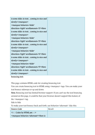 is some slideis some slideis some slideis some slide----in text... coming in nice andin text... coming in nice andin text... coming in nice andin text... coming in nice and
slowly!</marquee>slowly!</marquee>slowly!</marquee>slowly!</marquee>
<marquee behavior="slide"<marquee behavior="slide"<marquee behavior="slide"<marquee behavior="slide"
direction="right"direction="right"direction="right"direction="right" scrollamount="2">Herescrollamount="2">Herescrollamount="2">Herescrollamount="2">Here
is some slideis some slideis some slideis some slide----in text... coming in nice andin text... coming in nice andin text... coming in nice andin text... coming in nice and
slowly!</marquee>slowly!</marquee>slowly!</marquee>slowly!</marquee>
<marquee behavior="slide"<marquee behavior="slide"<marquee behavior="slide"<marquee behavior="slide"
direction="right" scrollamount="3">Heredirection="right" scrollamount="3">Heredirection="right" scrollamount="3">Heredirection="right" scrollamount="3">Here
is some slideis some slideis some slideis some slide----in text... coming in nice andin text... coming in nice andin text... coming in nice andin text... coming in nice and
slowly!</marquee>slowly!</marquee>slowly!</marquee>slowly!</marquee>
<marquee behavior="slide"<marquee behavior="slide"<marquee behavior="slide"<marquee behavior="slide"
direction="right"direction="right"direction="right"direction="right" scrollamount="4">Herescrollamount="4">Herescrollamount="4">Herescrollamount="4">Here
is some slideis some slideis some slideis some slide----in text... coming in nice andin text... coming in nice andin text... coming in nice andin text... coming in nice and
slowly!</marquee>slowly!</marquee>slowly!</marquee>slowly!</marquee>
<marquee behavior="slide"<marquee behavior="slide"<marquee behavior="slide"<marquee behavior="slide"
direction="right" scrollamount="5">Heredirection="right" scrollamount="5">Heredirection="right" scrollamount="5">Heredirection="right" scrollamount="5">Here
is some slideis some slideis some slideis some slide----in text... coming in nice andin text... coming in nice andin text... coming in nice andin text... coming in nice and
slowly!</marquee>slowly!</marquee>slowly!</marquee>slowly!</marquee>
bouncing text.bouncing text.bouncing text.bouncing text.
This page contains HTML code for creating bouncing text.
You can create bouncing text in HTML using <marquee> tags. You can make your
text bounce sideways or up and down.
Note:Note:Note:Note: Bouncing text has limited browser support. If you can't see the text bouncing
around on this page, it could be that your browser doesn't support this feature of
the <marquee> tag.
Side to Side
To make your text bounce back and forth, use behavior="alternate". Like this:
Source CodeSource CodeSource CodeSource Code Result
<!<!<!<!-------- Codes by HTML.amCodes by HTML.amCodes by HTML.amCodes by HTML.am -------->>>>
<marquee behavior="alternate">Here is<marquee behavior="alternate">Here is<marquee behavior="alternate">Here is<marquee behavior="alternate">Here is
 