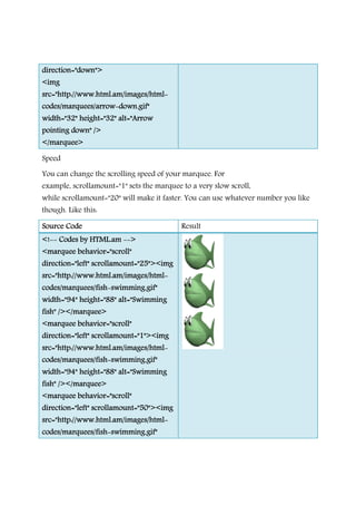 direction="down">direction="down">direction="down">direction="down">
<img<img<img<img
src="http://www.html.am/images/htmlsrc="http://www.html.am/images/htmlsrc="http://www.html.am/images/htmlsrc="http://www.html.am/images/html
codes/marquees/arrowcodes/marquees/arrowcodes/marquees/arrowcodes/marquees/arrow----down.gif"down.gif"down.gif"down.gif"
width="32" height="32" alt="Arrowwidth="32" height="32" alt="Arrowwidth="32" height="32" alt="Arrowwidth="32" height="32" alt="Arrow
poinpoinpoinpointing down" />ting down" />ting down" />ting down" />
</marquee></marquee></marquee></marquee>
Speed
You can change the scrolling speed of your marquee. For
example, scrollamount="1"
while scrollamount="20" will make it faster. You can use whatever number you like
though. Like this:
Source CodeSource CodeSource CodeSource Code
<!<!<!<!-------- Codes by HTML.amCodes by HTML.amCodes by HTML.amCodes by HTML.am --------
<marquee behavior="scroll"<marquee behavior="scroll"<marquee behavior="scroll"<marquee behavior="scroll"
direction="left" scrollamount="25"><imgdirection="left" scrollamount="25"><imgdirection="left" scrollamount="25"><imgdirection="left" scrollamount="25"><img
src="http://www.html.am/images/htmlsrc="http://www.html.am/images/htmlsrc="http://www.html.am/images/htmlsrc="http://www.html.am/images/html
codes/marquees/fishcodes/marquees/fishcodes/marquees/fishcodes/marquees/fish----swimming.gif"swimming.gif"swimming.gif"swimming.gif"
width="94" height="88" alt="Swimmingwidth="94" height="88" alt="Swimmingwidth="94" height="88" alt="Swimmingwidth="94" height="88" alt="Swimming
fish" /></marquee>fish" /></marquee>fish" /></marquee>fish" /></marquee>
<marquee behavio<marquee behavio<marquee behavio<marquee behavior="scroll"r="scroll"r="scroll"r="scroll"
direction="left" scrollamount="1"><imgdirection="left" scrollamount="1"><imgdirection="left" scrollamount="1"><imgdirection="left" scrollamount="1"><img
src="http://www.html.am/images/htmlsrc="http://www.html.am/images/htmlsrc="http://www.html.am/images/htmlsrc="http://www.html.am/images/html
codes/marquees/fishcodes/marquees/fishcodes/marquees/fishcodes/marquees/fish----swimming.gif"swimming.gif"swimming.gif"swimming.gif"
width="94" height="88" alt="Swimmingwidth="94" height="88" alt="Swimmingwidth="94" height="88" alt="Swimmingwidth="94" height="88" alt="Swimming
fish" /></marquee>fish" /></marquee>fish" /></marquee>fish" /></marquee>
<marquee behavior="scroll"<marquee behavior="scroll"<marquee behavior="scroll"<marquee behavior="scroll"
direction="left" scrollamount="50"><imgdirection="left" scrollamount="50"><imgdirection="left" scrollamount="50"><imgdirection="left" scrollamount="50"><img
src="http://wsrc="http://wsrc="http://wsrc="http://www.html.am/images/htmlww.html.am/images/htmlww.html.am/images/htmlww.html.am/images/html
codes/marquees/fishcodes/marquees/fishcodes/marquees/fishcodes/marquees/fish----swimming.gif"swimming.gif"swimming.gif"swimming.gif"
src="http://www.html.am/images/htmlsrc="http://www.html.am/images/htmlsrc="http://www.html.am/images/htmlsrc="http://www.html.am/images/html----
down.gif"down.gif"down.gif"down.gif"
width="32" height="32" alt="Arrowwidth="32" height="32" alt="Arrowwidth="32" height="32" alt="Arrowwidth="32" height="32" alt="Arrow
You can change the scrolling speed of your marquee. For
scrollamount="1" sets the marquee to a very slow scroll,
will make it faster. You can use whatever number you like
Result
-------->>>>
<marquee behavior="scroll"<marquee behavior="scroll"<marquee behavior="scroll"<marquee behavior="scroll"
direction="left" scrollamount="25"><imgdirection="left" scrollamount="25"><imgdirection="left" scrollamount="25"><imgdirection="left" scrollamount="25"><img
src="http://www.html.am/images/htmlsrc="http://www.html.am/images/htmlsrc="http://www.html.am/images/htmlsrc="http://www.html.am/images/html----
swimming.gif"swimming.gif"swimming.gif"swimming.gif"
width="94" height="88" alt="Swimmingwidth="94" height="88" alt="Swimmingwidth="94" height="88" alt="Swimmingwidth="94" height="88" alt="Swimming
r="scroll"r="scroll"r="scroll"r="scroll"
direction="left" scrollamount="1"><imgdirection="left" scrollamount="1"><imgdirection="left" scrollamount="1"><imgdirection="left" scrollamount="1"><img
src="http://www.html.am/images/htmlsrc="http://www.html.am/images/htmlsrc="http://www.html.am/images/htmlsrc="http://www.html.am/images/html----
swimming.gif"swimming.gif"swimming.gif"swimming.gif"
width="94" height="88" alt="Swimmingwidth="94" height="88" alt="Swimmingwidth="94" height="88" alt="Swimmingwidth="94" height="88" alt="Swimming
<marquee behavior="scroll"<marquee behavior="scroll"<marquee behavior="scroll"<marquee behavior="scroll"
direction="left" scrollamount="50"><imgdirection="left" scrollamount="50"><imgdirection="left" scrollamount="50"><imgdirection="left" scrollamount="50"><img
ww.html.am/images/htmlww.html.am/images/htmlww.html.am/images/htmlww.html.am/images/html----
swimming.gif"swimming.gif"swimming.gif"swimming.gif"
sets the marquee to a very slow scroll,
will make it faster. You can use whatever number you like
 