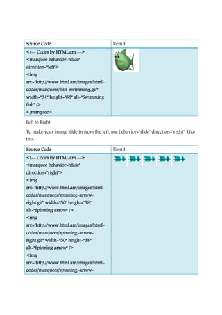 Source CodeSource CodeSource CodeSource Code
<!<!<!<!-------- Codes by HTML.amCodes by HTML.amCodes by HTML.amCodes by HTML.am --------
<marquee behavior="slide"<marquee behavior="slide"<marquee behavior="slide"<marquee behavior="slide"
direction="left">direction="left">direction="left">direction="left">
<img<img<img<img
src="http://www.html.am/images/htmlsrc="http://www.html.am/images/htmlsrc="http://www.html.am/images/htmlsrc="http://www.html.am/images/html
codes/marquees/fishcodes/marquees/fishcodes/marquees/fishcodes/marquees/fish----swimming.gif"swimming.gif"swimming.gif"swimming.gif"
width="94" height="88" alt="Swimmingwidth="94" height="88" alt="Swimmingwidth="94" height="88" alt="Swimmingwidth="94" height="88" alt="Swimming
fish" />fish" />fish" />fish" />
</marquee></marquee></marquee></marquee>
Left to Right
To make your image slide in from the left, use
this:
Source CodeSource CodeSource CodeSource Code
<!<!<!<!-------- Codes by HTML.amCodes by HTML.amCodes by HTML.amCodes by HTML.am --------
<marquee behavior="slide"<marquee behavior="slide"<marquee behavior="slide"<marquee behavior="slide"
direction="right">direction="right">direction="right">direction="right">
<img<img<img<img
src="http://www.html.am/images/htmlsrc="http://www.html.am/images/htmlsrc="http://www.html.am/images/htmlsrc="http://www.html.am/images/html
codes/marquees/spinningcodes/marquees/spinningcodes/marquees/spinningcodes/marquees/spinning----
right.gif" width="50" height="38"right.gif" width="50" height="38"right.gif" width="50" height="38"right.gif" width="50" height="38"
alt="Spinning arrow" />alt="Spinning arrow" />alt="Spinning arrow" />alt="Spinning arrow" />
<img<img<img<img
src="http://www.html.am/images/htmlsrc="http://www.html.am/images/htmlsrc="http://www.html.am/images/htmlsrc="http://www.html.am/images/html
codes/marquees/spinningcodes/marquees/spinningcodes/marquees/spinningcodes/marquees/spinning----
right.gif" width="50" height="38"right.gif" width="50" height="38"right.gif" width="50" height="38"right.gif" width="50" height="38"
alt="Spinning arrow" />alt="Spinning arrow" />alt="Spinning arrow" />alt="Spinning arrow" />
<img<img<img<img
src="http://www.html.am/images/htmlsrc="http://www.html.am/images/htmlsrc="http://www.html.am/images/htmlsrc="http://www.html.am/images/html
codes/marquees/spinningcodes/marquees/spinningcodes/marquees/spinningcodes/marquees/spinning----
Result
-------->>>>
<marquee behavior="slide"<marquee behavior="slide"<marquee behavior="slide"<marquee behavior="slide"
src="http://www.html.am/images/htmlsrc="http://www.html.am/images/htmlsrc="http://www.html.am/images/htmlsrc="http://www.html.am/images/html----
swimming.gif"swimming.gif"swimming.gif"swimming.gif"
width="94" height="88" alt="Swimmingwidth="94" height="88" alt="Swimmingwidth="94" height="88" alt="Swimmingwidth="94" height="88" alt="Swimming
To make your image slide in from the left, use behavior="slide" direction="right". Like
Result
-------->>>>
<marquee behavior="slide"<marquee behavior="slide"<marquee behavior="slide"<marquee behavior="slide"
src="http://www.html.am/images/htmlsrc="http://www.html.am/images/htmlsrc="http://www.html.am/images/htmlsrc="http://www.html.am/images/html----
----arrowarrowarrowarrow----
right.gif" width="50" height="38"right.gif" width="50" height="38"right.gif" width="50" height="38"right.gif" width="50" height="38"
src="http://www.html.am/images/htmlsrc="http://www.html.am/images/htmlsrc="http://www.html.am/images/htmlsrc="http://www.html.am/images/html----
----arrowarrowarrowarrow----
right.gif" width="50" height="38"right.gif" width="50" height="38"right.gif" width="50" height="38"right.gif" width="50" height="38"
src="http://www.html.am/images/htmlsrc="http://www.html.am/images/htmlsrc="http://www.html.am/images/htmlsrc="http://www.html.am/images/html----
----arrowarrowarrowarrow----
behavior="slide" direction="right". Like
 