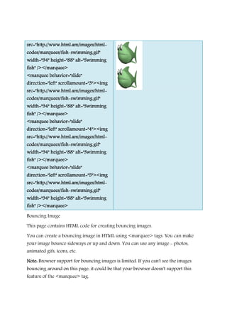 src="http://www.html.am/images/htmlsrc="http://www.html.am/images/htmlsrc="http://www.html.am/images/htmlsrc="http://www.html.am/images/html
codes/marquees/fishcodes/marquees/fishcodes/marquees/fishcodes/marquees/fish----swimming.swimming.swimming.swimming.
width="94" height="88" alt="Swimmingwidth="94" height="88" alt="Swimmingwidth="94" height="88" alt="Swimmingwidth="94" height="88" alt="Swimming
fish" /></marquee>fish" /></marquee>fish" /></marquee>fish" /></marquee>
<marquee behavior="slide"<marquee behavior="slide"<marquee behavior="slide"<marquee behavior="slide"
direction="left" scrollamount="3"><imgdirection="left" scrollamount="3"><imgdirection="left" scrollamount="3"><imgdirection="left" scrollamount="3"><img
src="http://www.html.am/images/htmlsrc="http://www.html.am/images/htmlsrc="http://www.html.am/images/htmlsrc="http://www.html.am/images/html
codes/marquees/fishcodes/marquees/fishcodes/marquees/fishcodes/marquees/fish----swimming.gif"swimming.gif"swimming.gif"swimming.gif"
width="94" height="88" alt="Swimmingwidth="94" height="88" alt="Swimmingwidth="94" height="88" alt="Swimmingwidth="94" height="88" alt="Swimming
fish" /></marquee>fish" /></marquee>fish" /></marquee>fish" /></marquee>
<mar<mar<mar<marquee behavior="slide"quee behavior="slide"quee behavior="slide"quee behavior="slide"
direction="left" scrollamount="4"><imgdirection="left" scrollamount="4"><imgdirection="left" scrollamount="4"><imgdirection="left" scrollamount="4"><img
src="http://www.html.am/images/htmlsrc="http://www.html.am/images/htmlsrc="http://www.html.am/images/htmlsrc="http://www.html.am/images/html
codes/marquees/fishcodes/marquees/fishcodes/marquees/fishcodes/marquees/fish----swimming.gif"swimming.gif"swimming.gif"swimming.gif"
width="94" height="88" alt="Swimmingwidth="94" height="88" alt="Swimmingwidth="94" height="88" alt="Swimmingwidth="94" height="88" alt="Swimming
fish" /></marquee>fish" /></marquee>fish" /></marquee>fish" /></marquee>
<marquee behavior="slide"<marquee behavior="slide"<marquee behavior="slide"<marquee behavior="slide"
direction="left" scrollamount="5"><imgdirection="left" scrollamount="5"><imgdirection="left" scrollamount="5"><imgdirection="left" scrollamount="5"><img
src=src=src=src="http://www.html.am/images/html"http://www.html.am/images/html"http://www.html.am/images/html"http://www.html.am/images/html
codes/marquees/fishcodes/marquees/fishcodes/marquees/fishcodes/marquees/fish----swimming.gif"swimming.gif"swimming.gif"swimming.gif"
width="94" height="88" alt="Swimmingwidth="94" height="88" alt="Swimmingwidth="94" height="88" alt="Swimmingwidth="94" height="88" alt="Swimming
fish" /></marquee>fish" /></marquee>fish" /></marquee>fish" /></marquee>
Bouncing Image
This page contains HTML code for creating bouncing images.
You can create a bouncing image in HTML using
your image bounce sideways or up and down. You can use any image
animated gifs, icons, etc.
Note:Note:Note:Note: Browser support for bouncing images is limited. If you can't see the images
bouncing around on this page, it could be
feature of the <marquee>
src="http://www.html.am/images/htmlsrc="http://www.html.am/images/htmlsrc="http://www.html.am/images/htmlsrc="http://www.html.am/images/html----
swimming.swimming.swimming.swimming.gif"gif"gif"gif"
width="94" height="88" alt="Swimmingwidth="94" height="88" alt="Swimmingwidth="94" height="88" alt="Swimmingwidth="94" height="88" alt="Swimming
<marquee behavior="slide"<marquee behavior="slide"<marquee behavior="slide"<marquee behavior="slide"
direction="left" scrollamount="3"><imgdirection="left" scrollamount="3"><imgdirection="left" scrollamount="3"><imgdirection="left" scrollamount="3"><img
src="http://www.html.am/images/htmlsrc="http://www.html.am/images/htmlsrc="http://www.html.am/images/htmlsrc="http://www.html.am/images/html----
swimming.gif"swimming.gif"swimming.gif"swimming.gif"
width="94" height="88" alt="Swimmingwidth="94" height="88" alt="Swimmingwidth="94" height="88" alt="Swimmingwidth="94" height="88" alt="Swimming
quee behavior="slide"quee behavior="slide"quee behavior="slide"quee behavior="slide"
direction="left" scrollamount="4"><imgdirection="left" scrollamount="4"><imgdirection="left" scrollamount="4"><imgdirection="left" scrollamount="4"><img
src="http://www.html.am/images/htmlsrc="http://www.html.am/images/htmlsrc="http://www.html.am/images/htmlsrc="http://www.html.am/images/html----
swimming.gif"swimming.gif"swimming.gif"swimming.gif"
width="94" height="88" alt="Swimmingwidth="94" height="88" alt="Swimmingwidth="94" height="88" alt="Swimmingwidth="94" height="88" alt="Swimming
<marquee behavior="slide"<marquee behavior="slide"<marquee behavior="slide"<marquee behavior="slide"
direction="left" scrollamount="5"><imgdirection="left" scrollamount="5"><imgdirection="left" scrollamount="5"><imgdirection="left" scrollamount="5"><img
"http://www.html.am/images/html"http://www.html.am/images/html"http://www.html.am/images/html"http://www.html.am/images/html----
swimming.gif"swimming.gif"swimming.gif"swimming.gif"
width="94" height="88" alt="Swimmingwidth="94" height="88" alt="Swimmingwidth="94" height="88" alt="Swimmingwidth="94" height="88" alt="Swimming
This page contains HTML code for creating bouncing images.
You can create a bouncing image in HTML using <marquee> tags. You can make
your image bounce sideways or up and down. You can use any image
Browser support for bouncing images is limited. If you can't see the images
bouncing around on this page, it could be that your browser doesn't support this
<marquee> tag.
tags. You can make
your image bounce sideways or up and down. You can use any image - photos,
Browser support for bouncing images is limited. If you can't see the images
that your browser doesn't support this
 