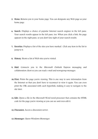 5. Home.Home.Home.Home. Returns you to your home page. You can designate any Web page as your
home page.
6. Search.Search.Search.Search. Displays a choice of popular Internet search engines in the left pane.
Your search results appear in the left pane, too. When you click a link, the page
appears in the right pane, so you don't lose sight of your search results.
7. Favorites.Favorites.Favorites.Favorites. Displays a list of the sites you have marked. Click any item in the list to
jump to it.
8. History.History.History.History. Shows a list of Web sites you've visited.
9. Mail.Mail.Mail.Mail. Connects you to the Microsoft Outlook Express messaging and
collaboration client so you can read e-mail and newsgroup messages.
10. Print.Print.Print.Print. Prints the page you're viewing. This is one way to save information from
the Internet so that you don't have to reconnect to view it again. You can even
print the URL associated with each hyperlink, making it easy to navigate to the
site later.
11. Edit.Edit.Edit.Edit. Opens a file in the Microsoft Word word processor that contains the HTML
code for the page you're viewing so you can see and even edit it.
12. Discussion.Discussion.Discussion.Discussion. Access a discussion server.
13. Messenger.Messenger.Messenger.Messenger. Opens Windows Messenger.
 