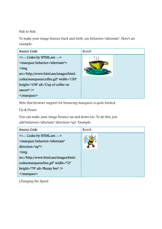 Side to Side
To make your image bounce back and forth, use
example:
Source CodeSource CodeSource CodeSource Code
<!<!<!<!-------- Codes by HTML.amCodes by HTML.amCodes by HTML.amCodes by HTML.am --------
<marquee behavior="alternate"><marquee behavior="alternate"><marquee behavior="alternate"><marquee behavior="alternate">
<img<img<img<img
src="http://www.html.am/images/htmlsrc="http://www.html.am/images/htmlsrc="http://www.html.am/images/htmlsrc="http://www.html.am/images/html
codes/marquees/coffee.gif" width="150"codes/marquees/coffee.gif" width="150"codes/marquees/coffee.gif" width="150"codes/marquees/coffee.gif" width="150"
height="108" alt="Cup of coffee onheight="108" alt="Cup of coffee onheight="108" alt="Cup of coffee onheight="108" alt="Cup of coffee on
saucer" />saucer" />saucer" />saucer" />
</marquee></marquee></marquee></marquee>
Note that browser support for bouncing marquees is quite limited.
Up & Down
You can make your image bounce up and down to
add behavior="alternate" direction="up". Example:
Source CodeSource CodeSource CodeSource Code
<!<!<!<!-------- Codes by HTML.amCodes by HTML.amCodes by HTML.amCodes by HTML.am --------
<marquee behavior="alternate"<marquee behavior="alternate"<marquee behavior="alternate"<marquee behavior="alternate"
direction="up">direction="up">direction="up">direction="up">
<img<img<img<img
src="http://www.html.am/images/htmlsrc="http://www.html.am/images/htmlsrc="http://www.html.am/images/htmlsrc="http://www.html.am/images/html
codes/marquees/bee.gif" width="72"codes/marquees/bee.gif" width="72"codes/marquees/bee.gif" width="72"codes/marquees/bee.gif" width="72"
height="79"height="79"height="79"height="79" alt="Buzzy bee" />alt="Buzzy bee" />alt="Buzzy bee" />alt="Buzzy bee" />
</marquee></marquee></marquee></marquee>
Changing the Speed
To make your image bounce back and forth, use behavior="alternate". Here's an
Result
-------->>>>
<marquee behavior="alternate"><marquee behavior="alternate"><marquee behavior="alternate"><marquee behavior="alternate">
src="http://www.html.am/images/htmlsrc="http://www.html.am/images/htmlsrc="http://www.html.am/images/htmlsrc="http://www.html.am/images/html----
codes/marquees/coffee.gif" width="150"codes/marquees/coffee.gif" width="150"codes/marquees/coffee.gif" width="150"codes/marquees/coffee.gif" width="150"
height="108" alt="Cup of coffee onheight="108" alt="Cup of coffee onheight="108" alt="Cup of coffee onheight="108" alt="Cup of coffee on
Note that browser support for bouncing marquees is quite limited.
You can make your image bounce up and down too. To do this, just
behavior="alternate" direction="up". Example:
Result
-------->>>>
<marquee behavior="alternate"<marquee behavior="alternate"<marquee behavior="alternate"<marquee behavior="alternate"
src="http://www.html.am/images/htmlsrc="http://www.html.am/images/htmlsrc="http://www.html.am/images/htmlsrc="http://www.html.am/images/html----
codes/marquees/bee.gif" width="72"codes/marquees/bee.gif" width="72"codes/marquees/bee.gif" width="72"codes/marquees/bee.gif" width="72"
alt="Buzzy bee" />alt="Buzzy bee" />alt="Buzzy bee" />alt="Buzzy bee" />
behavior="alternate". Here's an
Note that browser support for bouncing marquees is quite limited.
o. To do this, just
 