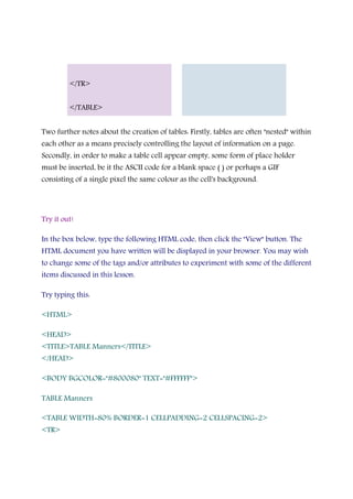 </TR>
</TABLE>
Two further notes about the creation of tables: Firstly, tables are often "nested" within
each other as a means precisely controlling the layout of information on a page.
Secondly, in order to make a table cell appear empty, some form of place holder
must be inserted, be it the ASCII code for a blank space ( ) or perhaps a GIF
consisting of a single pixel the same colour as the cell's background.
Try it out!
In the box below, type the following HTML code, then click the "View" button. The
HTML document you have written will be displayed in your browser. You may wish
to change some of the tags and/or attributes to experiment with some of the different
items discussed in this lesson.
Try typing this:
<HTML>
<HEAD>
<TITLE>TABLE Manners</TITLE>
</HEAD>
<BODY BGCOLOR="#800080" TEXT="#FFFFFF">
TABLE Manners
<TABLE WIDTH=80% BORDER=1 CELLPADDING=2 CELLSPACING=2>
<TR>
 