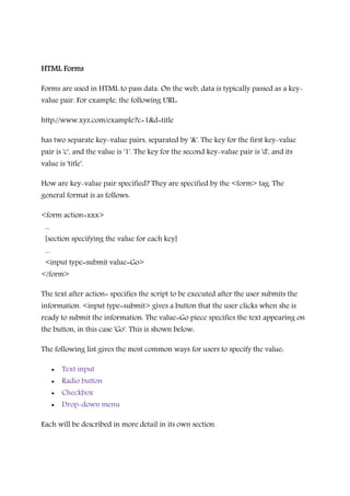 HTML FormsHTML FormsHTML FormsHTML Forms
Forms are used in HTML to pass data. On the web, data is typically passed as a key-
value pair. For example, the following URL:
http://www.xyz.com/example?c=1&d=title
has two separate key-value pairs, separated by '&'. The key for the first key-value
pair is 'c', and the value is '1'. The key for the second key-value pair is 'd', and its
value is 'title'.
How are key-value pair specified? They are specified by the <form> tag. The
general format is as follows:
<form action=xxx>
...
[section specifying the value for each key]
...
<input type=submit value=Go>
</form>
The text after action= specifies the script to be executed after the user submits the
information. <input type=submit> gives a button that the user clicks when she is
ready to submit the information. The value=Go piece specifies the text appearing on
the button, in this case 'Go'. This is shown below:
The following list gives the most common ways for users to specify the value:
• Text input
• Radio button
• Checkbox
• Drop-down menu
Each will be described in more detail in its own section.
 