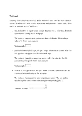 Text InputText InputText InputText Input
One way users can enter data into a HTML document is via text. The most common
scenario is when users have to enter a username and password to enter a site. There
are three common types of text input:
• text: In this type of input, we get a single-line text box to enter data. The texts
typed appear directly on the web page.
The syntax is <input type=text name=c>. Here, the key for this text input
value is 'c'. Below is an example:
Text example:
• password: In this type of inpu, we get a single-line text box to enter data. The
text typed do not appear directly on the web page.
The syntax is <input type=password name=pwd>. Here, the key for this
password input is 'pwd'. Below is an example:
Text example:
• textbox: In this type of input, we get a multi-lin text book to enter data. The
texts typed appear directly on the web page.
The syntax is <textarea rows=[row height] name=area>. The key for this
textarea input is 'area'. Below is an example, with [row height] = 2:
Text area example:
 