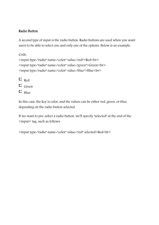 Radio ButtonRadio ButtonRadio ButtonRadio Button
A second type of input is the radio button. Radio buttons are used when you want
users to be able to select one and only one of the options. Below is an example:
Code:
<input type="radio" name="color" value="red">Red<br>
<input type="radio" name="color" value="green">Green<br>
<input type="radio" name="color" value="blue">Blue<br>
Red
Green
Blue
In this case, the key is color, and the values can be either red, green, or blue,
depending on the radio button selected.
If we want to pre-select a radio button, we'll specify "selected" at the end of the
<input> tag, such as follows:
<input type="radio" name="color" value="red" selected>Red<br>
 