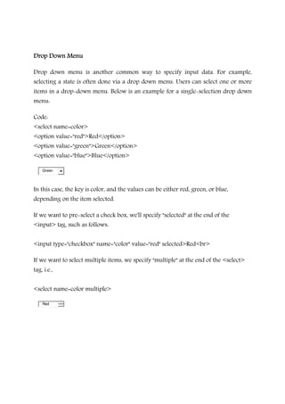 Drop Down MenuDrop Down MenuDrop Down MenuDrop Down Menu
Drop down menu is another common way to specify input data. For example,
selecting a state is often done via a drop down menu. Users can select one or more
items in a drop-down menu. Below is an example for a single-selection drop down
menu:
Code:
<select name=color>
<option value="red">Red</option>
<option value="green">Green</option>
<option value="blue">Blue</option>
Green
In this case, the key is color, and the values can be either red, green, or blue,
depending on the item selected.
If we want to pre-select a check box, we'll specify "selected" at the end of the
<input> tag, such as follows:
<input type="checkbox" name="color" value="red" selected>Red<br>
If we want to select multiple items, we specify "multiple" at the end of the <select>
tag, i.e.,
<select name=color multiple>
Red
 