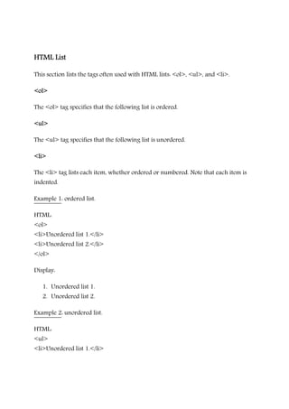 HTML ListHTML ListHTML ListHTML List
This section lists the tags often used with HTML lists: <ol>, <ul>, and <li>.
<ol><ol><ol><ol>
The <ol> tag specifies that the following list is ordered.
<ul><ul><ul><ul>
The <ul> tag specifies that the following list is unordered.
<li><li><li><li>
The <li> tag lists each item, whether ordered or numbered. Note that each item is
indented.
Example 1: ordered list.
HTML:
<ol>
<li>Unordered list 1.</li>
<li>Unordered list 2.</li>
</ol>
Display:
1. Unordered list 1.
2. Unordered list 2.
Example 2: unordered list.
HTML:
<ul>
<li>Unordered list 1.</li>
 