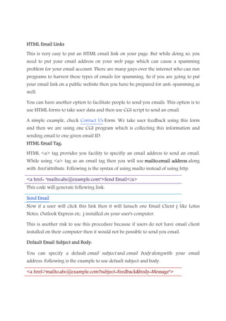 HTML Email LinksHTML Email LinksHTML Email LinksHTML Email Links
This is very easy to put an HTML email link on your page. But while doing so, you
need to put your email address on your web page which can cause a spamming
problem for your email account. There are many guys over the internet who can run
programs to harvest these types of emails for spamming. So if you are going to put
your email link on a public website then you have be prepared for anti-spamming as
well.
You can have another option to facilitate people to send you emails. This option is to
use HTML forms to take user data and then use CGI script to send an email.
A simple example, check Contact Us Form. We take user feedback using this form
and then we are using one CGI program which is collecting this information and
sending email to one given email ID.
HTML Email Tag:HTML Email Tag:HTML Email Tag:HTML Email Tag:
HTML <a> tag provides you facility to specifiy an email address to send an email.
While using <a> tag as an email tag then you will use mailto:emailmailto:emailmailto:emailmailto:email addressaddressaddressaddress along
with href attribute. Following is the syntax of using mailto instead of using http.
<a href= "mailto:abc@example.com">Send Email</a><a href= "mailto:abc@example.com">Send Email</a><a href= "mailto:abc@example.com">Send Email</a><a href= "mailto:abc@example.com">Send Email</a>
This code will generate following link:
Send EmailSend EmailSend EmailSend Email
Now if a user will click this link then it will lanuch one Email Client ( like Lotus
Notes, Outlook Express etc. ) installed on your user's computer.
This is another risk to use this procedure because if users do not have email client
installed on their computer then it would not be possible to send you email.
Default Email Subject and Body:Default Email Subject and Body:Default Email Subject and Body:Default Email Subject and Body:
You can specify a default email subject and email body alongwith your email
address. Following is the example to use default subject and body.
<a<a<a<a href="mailto:abc@example.com?subject=Feedback&body=Message">href="mailto:abc@example.com?subject=Feedback&body=Message">href="mailto:abc@example.com?subject=Feedback&body=Message">href="mailto:abc@example.com?subject=Feedback&body=Message">
 