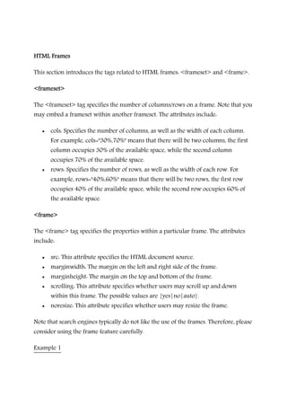HTML FramesHTML FramesHTML FramesHTML Frames
This section introduces the tags related to HTML frames: <frameset> and <frame>.
<frameset><frameset><frameset><frameset>
The <frameset> tag specifies the number of columns/rows on a frame. Note that you
may embed a frameset within another frameset. The attributes include:
• cols: Specifies the number of columns, as well as the width of each column.
For example, cols="30%,70%" means that there will be two columns, the first
column occupies 30% of the available space, while the second column
occupies 70% of the available space.
• rows: Specifies the number of rows, as well as the width of each row. For
example, rows="40%,60%" means that there will be two rows, the first row
occupies 40% of the available space, while the second row occupies 60% of
the available space.
<frame><frame><frame><frame>
The <frame> tag specifies the properties within a particular frame. The attributes
include:
• src: This attribute specifies the HTML document source.
• marginwidth: The margin on the left and right side of the frame.
• marginheight: The margin on the top and bottom of the frame.
• scrolling: This attribute specifies whether users may scroll up and down
within this frame. The possible values are {yes|no|auto}.
• noresize: This attribute specifies whether users may resize the frame.
Note that search engines typically do not like the use of the frames. Therefore, please
consider using the frame feature carefully.
Example 1
 