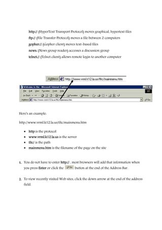 http://http://http://http:// (HyperText Transport Protocol) moves graphical, hypertext files
ftp://ftp://ftp://ftp:// (File Transfer Protocol) moves a file between 2 computers
gopher://gopher://gopher://gopher:// (Gopher client) moves text-based files
news:news:news:news: (News group reader) accesses a discussion group
telnet:/telnet:/telnet:/telnet:///// (Telnet client) allows remote login to another computer
Here's an example:
http://www.vrml.k12.la.us/tltc/mainmenu.htm
• httphttphttphttp is the protocol
• www.vrml.k12.la.uswww.vrml.k12.la.uswww.vrml.k12.la.uswww.vrml.k12.la.us is the server
• tltc/tltc/tltc/tltc/ is the path
• mainmenu.htmmainmenu.htmmainmenu.htmmainmenu.htm is the filename of the page on the site
1. You do not have to enter http://http://http://http:// , most browsers will add that information when
you press EnterEnterEnterEnter or click the button at the end of the Address Bar.
2. To view recently visited Web sites, click the down arrow at the end of the address
field.
 