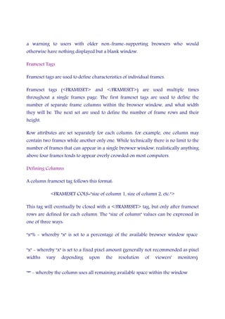 a warning to users with older non-frame-supporting browsers who would
otherwise have nothing displayed but a blank window.
Frameset Tags
Frameset tags are used to define characteristics of individual frames.
Frameset tags (<FRAMESET> and </FRAMESET>) are used multiple times
throughout a single frames page. The first frameset tags are used to define the
number of separate frame columns within the browser window, and what width
they will be. The next set are used to define the number of frame rows and their
height.
Row attributes are set separately for each column: for example, one column may
contain two frames while another only one. While technically there is no limit to the
number of frames that can appear in a single browser window, realistically anything
above four frames tends to appear overly crowded on most computers.
Defining Columns
A column frameset tag follows this format:
<FRAMESET COLS="size of column 1, size of column 2, etc.">
This tag will eventually be closed with a </FRAMESET> tag, but only after frameset
rows are defined for each column. The "size of column" values can be expressed in
one of three ways:
"x"% - whereby "x" is set to a percentage of the available browser window space
"x" - whereby "x" is set to a fixed pixel amount (generally not recommended as pixel
widths vary depending upon the resolution of viewers' monitors)
"*" - whereby the column uses all remaining available space within the window
 