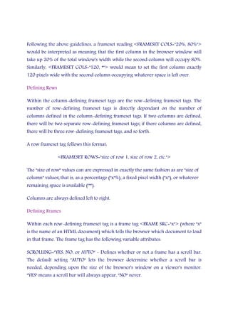 Following the above guidelines, a frameset reading <FRAMESET COLS="20%, 80%">
would be interpreted as meaning that the first column in the browser window will
take up 20% of the total window's width while the second column will occupy 80%.
Similarly, <FRAMESET COLS="120, *"> would mean to set the first column exactly
120 pixels wide with the second column occupying whatever space is left over.
Defining Rows
Within the column-defining frameset tags are the row-defining frameset tags. The
number of row-defining frameset tags is directly dependant on the number of
columns defined in the column-defining frameset tags. If two columns are defined,
there will be two separate row-defining frameset tags; if there columns are defined,
there will be three row-defining frameset tags, and so forth.
A row frameset tag follows this format:
<FRAMESET ROWS="size of row 1, size of row 2, etc.">
The "size of row" values can are expressed in exactly the same fashion as are "size of
column" values; that is, as a percentage ("x"%), a fixed pixel width ("x"), or whatever
remaining space is available ("*").
Columns are always defined left to right.
Defining Frames
Within each row-defining frameset tag is a frame tag <FRAME SRC="x"> (where "x"
is the name of an HTML document) which tells the browser which document to load
in that frame. The frame tag has the following variable attributes:
SCROLLING="YES, NO, or AUTO" - Defines whether or not a frame has a scroll bar.
The default setting "AUTO" lets the browser determine whether a scroll bar is
needed, depending upon the size of the browser's window on a viewer's monitor.
"YES" means a scroll bar will always appear, "NO" never.
 