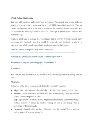 HTML Embed MultimediaHTML Embed MultimediaHTML Embed MultimediaHTML Embed Multimedia
You can add music or video into your web page. The easiest way to add video or
sound to your web site is to include the special HTML tag called <embed>. This tag
causes the browser itself to include controls for the multimedia automatically. You
do not need to have any ActiveX, Java VM, VBscript or JavaScript to support this
<embed> tag.
t's also a good idea to include the <noembed> tag to support browsers which don't
recognize the <embed> tag. You could, for example, use <embed> to display a
movie of your choice, and <noembed> to display a single JPG image.
Here is a simple example to play embed a midi file:
<embed src="/html/sound.mp3" width="100%"<embed src="/html/sound.mp3" width="100%"<embed src="/html/sound.mp3" width="100%"<embed src="/html/sound.mp3" width="100%" height="60" >height="60" >height="60" >height="60" >
<noembed><img src="yourimage.gif" ></noembed><noembed><img src="yourimage.gif" ></noembed><noembed><img src="yourimage.gif" ></noembed><noembed><img src="yourimage.gif" ></noembed>
</embed></embed></embed></embed>
You can put any media file in src attribute. You can try it yourself by giving various
files.
Attributes:Attributes:Attributes:Attributes:
Following is the list of important attributes for <embed> element.
• alignalignalignalign – Determines how to align the object. It takes either center, left or right.
• autostartautostartautostartautostart – Indicates if the media should start automatically. Netscape default
is true, Internet Explorer is false.
• looplooplooploop – Specifies if the sound should be played continuously (set loop to true), a
certain number of times (a positive value) or not at all (false). This is
supported by Netscape only.
• playcountplaycountplaycountplaycount – Specifies the number of times to play the sound. This is alternat
option forloop if you are usiong IE.
 