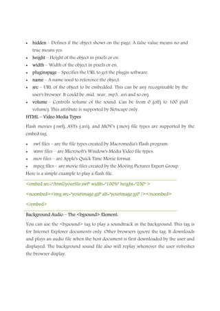 • hiddenhiddenhiddenhidden – Defines if the object shows on the page. A false value means no and
true means yes.
• heightheightheightheight – Height of the object in pixels or en.
• widthwidthwidthwidth – Width of the object in pixels or en.
• pluginspagepluginspagepluginspagepluginspage – Specifies the URL to get the plugin software.
• namenamenamename – A name used to reference the object.
• srcsrcsrcsrc – URL of the object to be embedded. This can be any recognizable by the
user's browser. It could be .mid, .wav, .mp3, .avi and so on).
• volumevolumevolumevolume – Controls volume of the sound. Can be from 0 (off) to 100 (full
volume). This attribute is supported by Netscape only.
HTMLHTMLHTMLHTML –––– Video Media TypesVideo Media TypesVideo Media TypesVideo Media Types
Flash movies (.swf), AVI's (.avi), and MOV's (.mov) file types are supported by the
embed tag.
• .swf files – are the file types created by Macromedia's Flash program.
• .wmv files – are Microsoft's Window's Media Video file types.
• .mov files – are Apple's Quick Time Movie format.
• .mpeg files – are movie files created by the Moving Pictures Expert Group.
Here is a simple example to play a flash file.
<embed src="/html/yourfile.swf" width="100%" height="250" ><embed src="/html/yourfile.swf" width="100%" height="250" ><embed src="/html/yourfile.swf" width="100%" height="250" ><embed src="/html/yourfile.swf" width="100%" height="250" >
<noembed><<noembed><<noembed><<noembed><img src="yourimage.gif" alt="yourimage.gif" /></noembed>img src="yourimage.gif" alt="yourimage.gif" /></noembed>img src="yourimage.gif" alt="yourimage.gif" /></noembed>img src="yourimage.gif" alt="yourimage.gif" /></noembed>
</embed></embed></embed></embed>
Background AudioBackground AudioBackground AudioBackground Audio –––– The <bgsound> Element:The <bgsound> Element:The <bgsound> Element:The <bgsound> Element:
You can use the <bgsound> tag to play a soundtrack in the background. This tag is
for Internet Explorer documents only. Other browsers ignore the tag. It downloads
and plays an audio file when the host document is first downloaded by the user and
displayed. The background sound file also will replay whenever the user refreshes
the browser display.
 