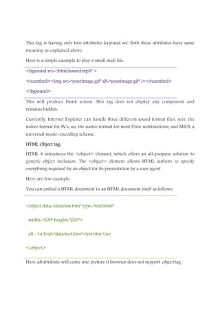 This tag is having only two attributes loop and src. Both these attributes have same
meaning as explained above.
Here is a simple example to play a small midi file:
<bgsound src="/html/sound.mp3" ><bgsound src="/html/sound.mp3" ><bgsound src="/html/sound.mp3" ><bgsound src="/html/sound.mp3" >
<noembed><img src="yourimage.gif" alt="yourimage.gif" /></noembed><noembed><img src="yourimage.gif" alt="yourimage.gif" /></noembed><noembed><img src="yourimage.gif" alt="yourimage.gif" /></noembed><noembed><img src="yourimage.gif" alt="yourimage.gif" /></noembed>
</bgsound></bgsound></bgsound></bgsound>
This will produce blank screen. This tag does not display any component and
remains hidden.
Currently, Internet Explorer can handle three different sound format files: wav, the
native format for PCs; au, the native format for most Unix workstations; and MIDI, a
universal music-encoding scheme.
HTML Object tag:HTML Object tag:HTML Object tag:HTML Object tag:
HTML 4 introduces the <object> element, which offers an all-purpose solution to
generic object inclusion. The <object> element allows HTML authors to specify
everything required by an object for its presentation by a user agent
Here are few example:
You can embed a HTML document in an HTML document itself as follows:
<object data="data/test.htm" type="text/html"<object data="data/test.htm" type="text/html"<object data="data/test.htm" type="text/html"<object data="data/test.htm" type="text/html"
width="300" height="200">width="300" height="200">width="300" height="200">width="300" height="200">
alt : <a href="data/test.htm">test.htm</a>alt : <a href="data/test.htm">test.htm</a>alt : <a href="data/test.htm">test.htm</a>alt : <a href="data/test.htm">test.htm</a>
</object></object></object></object>
Here alt attribute will come into picture if browser does not support object tag.
 