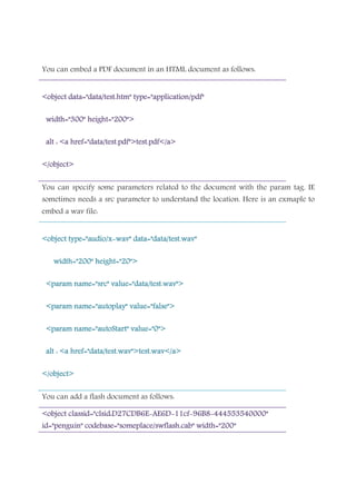 You can embed a PDF document in an HTML document as follows:
<object data="data/test.htm" type="application/pdf"<object data="data/test.htm" type="application/pdf"<object data="data/test.htm" type="application/pdf"<object data="data/test.htm" type="application/pdf"
width="300" height="200">width="300" height="200">width="300" height="200">width="300" height="200">
alt : <a href="data/test.pdf">test.pdf</a>alt : <a href="data/test.pdf">test.pdf</a>alt : <a href="data/test.pdf">test.pdf</a>alt : <a href="data/test.pdf">test.pdf</a>
</object></object></object></object>
You can specify some parameters related to the document with the param tag. IE
sometimes needs a src parameter to understand the location. Here is an exmaple to
embed a wav file:
<object type="audio/x<object type="audio/x<object type="audio/x<object type="audio/x----wav" data="data/test.wav"wav" data="data/test.wav"wav" data="data/test.wav"wav" data="data/test.wav"
width="200" height="20">width="200" height="20">width="200" height="20">width="200" height="20">
<<<<param name="src" value="data/test.wav">param name="src" value="data/test.wav">param name="src" value="data/test.wav">param name="src" value="data/test.wav">
<param name="autoplay" value="false"><param name="autoplay" value="false"><param name="autoplay" value="false"><param name="autoplay" value="false">
<param name="autoStart" value="0"><param name="autoStart" value="0"><param name="autoStart" value="0"><param name="autoStart" value="0">
alt : <a href="data/test.wav">test.wav</a>alt : <a href="data/test.wav">test.wav</a>alt : <a href="data/test.wav">test.wav</a>alt : <a href="data/test.wav">test.wav</a>
</object></object></object></object>
You can add a flash document as follows:
<object classid="clsid:D27CDB6E<object classid="clsid:D27CDB6E<object classid="clsid:D27CDB6E<object classid="clsid:D27CDB6E----AE6DAE6DAE6DAE6D----11cf11cf11cf11cf----96B896B896B896B8----444553540000"444553540000"444553540000"444553540000"
id="penguin" codebase="someplace/swflash.cab" width="200"id="penguin" codebase="someplace/swflash.cab" width="200"id="penguin" codebase="someplace/swflash.cab" width="200"id="penguin" codebase="someplace/swflash.cab" width="200"
 