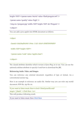 height="300"><param name="movie" value="flash/penguin.swf" />height="300"><param name="movie" value="flash/penguin.swf" />height="300"><param name="movie" value="flash/penguin.swf" />height="300"><param name="movie" value="flash/penguin.swf" />
<param name="quality" value="high" /><param name="quality" value="high" /><param name="quality" value="high" /><param name="quality" value="high" />
<img src="penguin.jpg" width="200" height="300" alt="Penguin" /><img src="penguin.jpg" width="200" height="300" alt="Penguin" /><img src="penguin.jpg" width="200" height="300" alt="Penguin" /><img src="penguin.jpg" width="200" height="300" alt="Penguin" />
</object></object></object></object>
You can add a java applet into HTML document as follows:
<object<object<object<object
classid="clsid:8ad9c840classid="clsid:8ad9c840classid="clsid:8ad9c840classid="clsid:8ad9c840----044e044e044e044e----11d111d111d111d1----b3e9b3e9b3e9b3e9----00805f499d93"00805f499d93"00805f499d93"00805f499d93"
width="200" height="200">width="200" height="200">width="200" height="200">width="200" height="200">
<param name="code" value="applet.class"><param name="code" value="applet.class"><param name="code" value="applet.class"><param name="code" value="applet.class">
</object></object></object></object>
The classid attribute identifies which version of Java Plug-in to use. You can use the
optionalcodebase attribute to specify if and how to download the JRE.
Referencing Audio, Video, and Images:Referencing Audio, Video, and Images:Referencing Audio, Video, and Images:Referencing Audio, Video, and Images:
You can reference any external document, regardless of type or format, via a
conventional anchor tag:
Here is an example to reference an audio file. Similar way you can refer any world
document, PDF file, zip file etc.
If you want to listen music then<a href="/html/yourfile.mid"If you want to listen music then<a href="/html/yourfile.mid"If you want to listen music then<a href="/html/yourfile.mid"If you want to listen music then<a href="/html/yourfile.mid"
target="_blank" > Click Here </a>target="_blank" > Click Here </a>target="_blank" > Click Here </a>target="_blank" > Click Here </a>
This will produce following result:
If you want to lisIf you want to lisIf you want to lisIf you want to listen music thenten music thenten music thenten music then Click HereClick HereClick HereClick Here
 