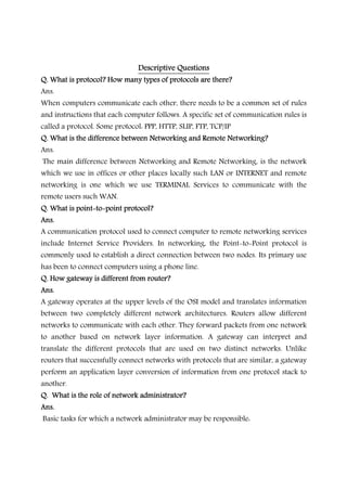 Descriptive QuestionsDescriptive QuestionsDescriptive QuestionsDescriptive Questions
Q. What is protocol? How many types of protocols are there?Q. What is protocol? How many types of protocols are there?Q. What is protocol? How many types of protocols are there?Q. What is protocol? How many types of protocols are there?
Ans.
When computers communicate each other, there needs to be a common set of rules
and instructions that each computer follows. A specific set of communication rules is
called a protocol. Some protocol: PPP, HTTP, SLIP, FTP, TCP/IP
Q. What is the difference between Networking and Remote Networking?Q. What is the difference between Networking and Remote Networking?Q. What is the difference between Networking and Remote Networking?Q. What is the difference between Networking and Remote Networking?
Ans.
The main difference between Networking and Remote Networking, is the network
which we use in offices or other places locally such LAN or INTERNET and remote
networking is one which we use TERMINAL Services to communicate with the
remote users such WAN.
Q. What isQ. What isQ. What isQ. What is pointpointpointpoint----totototo----point protocol?point protocol?point protocol?point protocol?
Ans.Ans.Ans.Ans.
A communication protocol used to connect computer to remote networking services
include Internet Service Providers. In networking, the Point-to-Point protocol is
commonly used to establish a direct connection between two nodes. Its primary use
has been to connect computers using a phone line.
Q. How gateway is different from router?Q. How gateway is different from router?Q. How gateway is different from router?Q. How gateway is different from router?
Ans.Ans.Ans.Ans.
A gateway operates at the upper levels of the OSI model and translates information
between two completely different network architectures. Routers allow different
networks to communicate with each other. They forward packets from one network
to another based on network layer information. A gateway can interpret and
translate the different protocols that are used on two distinct networks. Unlike
routers that successfully connect networks with protocols that are similar, a gateway
perform an application layer conversion of information from one protocol stack to
another.
Q. What is the role of network administrator?Q. What is the role of network administrator?Q. What is the role of network administrator?Q. What is the role of network administrator?
Ans.Ans.Ans.Ans.
Basic tasks for which a network administrator may be responsible:
 