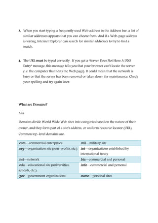 3. When you start typing a frequently used Web address in the Address bar, a list of
similar addresses appears that you can choose from. And if a Web-page address
is wrong, Internet Explorer can search for similar addresses to try to find a
match.
4. The URL mmmmustustustust be typed correctly. If you get a “Server Does Not Have A DNS
Entry” message, this message tells you that your browser can't locate the server
(i.e. the computer that hosts the Web page). It could mean that the network is
busy or that the server has been removed or taken down for maintenance. Check
your spelling and try again later.
What are Domains?What are Domains?What are Domains?What are Domains?
Ans.
Domains divide World Wide Web sites into categories based on the nature of their
owner, and they form part of a site's address, or uniform resource locator (URL).
Common top-level domains are:
.com.com.com.com―commercial enterprises .mil.mil.mil.mil―military site
.org.org.org.org―organization site (non-profits, etc.) .int.int.int.int―organizations established by
international treaty
.net.net.net.net―network .biz.biz.biz.biz―commercial and personal
.edu.edu.edu.edu―educational site (universities,
schools, etc.)
.info.info.info.info―commercial and personal
.gov.gov.gov.gov―government organizations .name.name.name.name―personal sites
 