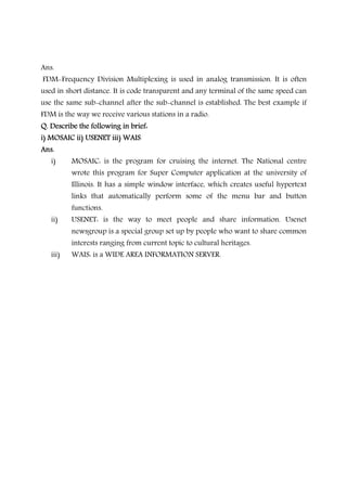 Ans.
FDM-Frequency Division Multiplexing is used in analog transmission. It is often
used in short distance. It is code transparent and any terminal of the same speed can
use the same sub-channel after the sub-channel is established. The best example if
FDM is the way we receive various stations in a radio.
Q.Q.Q.Q. Describe the following in brief:Describe the following in brief:Describe the following in brief:Describe the following in brief:
i) MOSAIC ii) USENET iii) WAISi) MOSAIC ii) USENET iii) WAISi) MOSAIC ii) USENET iii) WAISi) MOSAIC ii) USENET iii) WAIS
Ans.Ans.Ans.Ans.
i) MOSAIC: is the program for cruising the internet. The National centre
wrote this program for Super Computer application at the university of
Illinois. It has a simple window interface, which creates useful hypertext
links that automatically perform some of the menu bar and button
functions.
ii) USENET: is the way to meet people and share information. Usenet
newsgroup is a special group set up by people who want to share common
interests ranging from current topic to cultural heritages.
iii) WAIS: is a WIDE AREA INFORMATION SERVER.
 