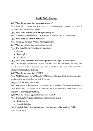 1 and 2 Marks Questions1 and 2 Marks Questions1 and 2 Marks Questions1 and 2 Marks Questions
Q(1) What do you mean by a computer network?Q(1) What do you mean by a computer network?Q(1) What do you mean by a computer network?Q(1) What do you mean by a computer network?
Ans:- Computer network is an interconnection of autonomous computers connected
together using transmission media.
Q(2) What is the need for networking the computers?Q(2) What is the need for networking the computers?Q(2) What is the need for networking the computers?Q(2) What is the need for networking the computers?
Ans:- 1. Sharing of Information, 2. Reliability, 3. Reduces cost 4. Time saving
Q(3) What is the full form of ARPANET?Q(3) What is the full form of ARPANET?Q(3) What is the full form of ARPANET?Q(3) What is the full form of ARPANET?
Ans:- Advanced Research Projects Agency Network
Q(4) What are various data transmission modes?Q(4) What are various data transmission modes?Q(4) What are various data transmission modes?Q(4) What are various data transmission modes?
Ans:- There are three modes of data transmission
• Simplex
• Half-duplex
• Full-duplex
Q(5) What is the difference between Simplex and half duplex transmission?Q(5) What is the difference between Simplex and half duplex transmission?Q(5) What is the difference between Simplex and half duplex transmission?Q(5) What is the difference between Simplex and half duplex transmission?
Ans:- In simples transmission mode, the data can be transferred in only one
direction where as in half duplex transmission mode, the data can be transmitted in
both directions but one at a time.
Q(6) What do you mean by MODEM?Q(6) What do you mean by MODEM?Q(6) What do you mean by MODEM?Q(6) What do you mean by MODEM?
Ans:- MODEM stands for MODulatorDEModuator. It is a device that can convert an
analog signal into digital signal and vice versa.
Q(7) Define the terms Bandwidth.Q(7) Define the terms Bandwidth.Q(7) Define the terms Bandwidth.Q(7) Define the terms Bandwidth.
Ans:- Bandwidth is the range of frequencies that is available for the transmission of
data. Wider the bandwidth of a communication channel, the more data it can
transmit in a given period of time.
Q(8) What are various types of transmission media?Q(8) What are various types of transmission media?Q(8) What are various types of transmission media?Q(8) What are various types of transmission media?
Ans:- There are two broad categories of transmission media
• Guided media
• Unguided Media
Q(9) Explain in brief the advantages and disadvantages of Twisted pair Cable.Q(9) Explain in brief the advantages and disadvantages of Twisted pair Cable.Q(9) Explain in brief the advantages and disadvantages of Twisted pair Cable.Q(9) Explain in brief the advantages and disadvantages of Twisted pair Cable.
Ans:- Advantages
 