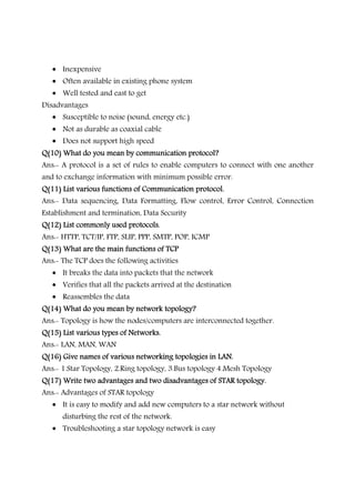• Inexpensive
• Often available in existing phone system
• Well tested and east to get
Disadvantages
• Susceptible to noise (sound, energy etc.)
• Not as durable as coaxial cable
• Does not support high speed
Q(10) What do you mean by communication protocol?Q(10) What do you mean by communication protocol?Q(10) What do you mean by communication protocol?Q(10) What do you mean by communication protocol?
Ans:- A protocol is a set of rules to enable computers to connect with one another
and to exchange information with minimum possible error.
Q(11) List various functions of Communication protocol.Q(11) List various functions of Communication protocol.Q(11) List various functions of Communication protocol.Q(11) List various functions of Communication protocol.
Ans:- Data sequencing, Data Formatting, Flow control, Error Control, Connection
Establishment and termination, Data Security
Q(12) List commonly usedQ(12) List commonly usedQ(12) List commonly usedQ(12) List commonly used protocols.protocols.protocols.protocols.
Ans:- HTTP, TCT/IP, FTP, SLIP, PPP, SMTP, POP, ICMP
Q(13) What are the main functions of TCPQ(13) What are the main functions of TCPQ(13) What are the main functions of TCPQ(13) What are the main functions of TCP
Ans:- The TCP does the following activities
• It breaks the data into packets that the network
• Verifies that all the packets arrived at the destination
• Reassembles the data
Q(14) What do you mean by network topology?Q(14) What do you mean by network topology?Q(14) What do you mean by network topology?Q(14) What do you mean by network topology?
Ans:- Topology is how the nodes/computers are interconnected together.
Q(15) List various types of Networks.Q(15) List various types of Networks.Q(15) List various types of Networks.Q(15) List various types of Networks.
Ans:- LAN, MAN, WAN
Q(16) Give names of various networking topologies in LAN.Q(16) Give names of various networking topologies in LAN.Q(16) Give names of various networking topologies in LAN.Q(16) Give names of various networking topologies in LAN.
Ans:- 1.Star Topology, 2.Ring topology, 3.Bus topology 4.Mesh Topology
Q(17) Write two advantages and two disadvantages of STAR topology.Q(17) Write two advantages and two disadvantages of STAR topology.Q(17) Write two advantages and two disadvantages of STAR topology.Q(17) Write two advantages and two disadvantages of STAR topology.
Ans:- Advantages of STAR topology
• It is easy to modify and add new computers to a star network without
disturbing the rest of the network.
• Troubleshooting a star topology network is easy
 