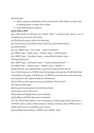 Disadvantages
• All the nodes are dependent on the central system. Hub. Failure of hub result
in shutting down of whole of the system
• Long cable length is required
Q(18) What is NFS?Q(18) What is NFS?Q(18) What is NFS?Q(18) What is NFS?
Ans:- NFS stands for Network File System. NFS is a protocol that allows a set of
computers to access each others files.
Q.(19) Write the tags to define the following:
(i) A text box (ii) A radio button (iii) A check box (iv) A password box
(v) Submit button
Ans. (i) <INPUT type = "text" name = "name of text box">
(ii) <INPUT type = "radio" name = "rbutton" value = "radio button">
(iii) <INPUT type = "checkbox" name = "nameofTheCheckbox" value =
"theValueTobeused">
(iv) <INPUT type = "password" name = "<name of password box>" >
(v) <INPUT type = "submit" name = "Submit" value = "Submit" />
Q.(20) What do you understand by a (i) Web browser (ii) Web server?
Ans. A Web Browser is a WWW client that navigates through the World Wide Web
and displays web pages. A Web Server is a WWW server that stores web documents
and responds to the requests made by web browsers.
Q.(21) What are the major functions provided by a Web server?
Ans. Serving Web pages
Running gateway programs and returning output
Controlling access to the server
Monitoring and logging server access statistics
Q.(22) What is WWW? How does it function?
Ans. The World Wide Web is a set of programs, it is based upon clients and servers.
A WWW client is called a Web browser or simply a browser, and a WWW server is
called a Web server or sometimes just a server.
Q.(23) Differentiate between <TITLE> and >HEAD> tags?
 