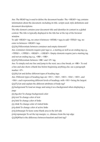 Ans. The HEAD tag is used to define the document header. The <HEAD> tag contains
information about the document, including its title, scripts used, style definitions and
document descriptions.
The title element contains your document title and identifies its content in a global
context. The title is typically displayed in the title bar at the top of the browser
window.
To add <HEAD> tag, we enter it between <HTML> tags; to add <TITLE> tag, we
enter in between <HEAD> tags.
Q.(24) Differentiate between container and empty elements?
Ans. Container elements require pair tags i.e., a starting as well as an ending tag e.g.,
<TITLE>...</TITLE>, <HEAD>...</HEAD>. Empty elements require just a starting tag
and not an ending tag e.g., <BR>, <HR>.
Q.(25) Differentiate between <BR> and <P> tag.
Ans. To simply end one line and jump to the next, use a line break, or <BR>. To end
a line and also show a blank line before beginning anything else, use a paragraph
marker <P>.
Q.(26) List and define different types of heading tags.
Ans. Different types of heading tags are <H1>, <H2>, <H3>, <H4>, <H5>, and
<H6>, each representing different levels of headings, with <H1> being the largest.
Q.(27) List and explain the different attributes of body tag?
(i) background To load an image and using it as a background when displaying a
page
(ii) bgcolor To change background color
(iii) text To change color of text
(iv) link To change color of links
(v) vlink To change color of visited links
(vi) alink To change color of active links
(vii) leftmargin To leave some blank area in the left side
(viii) topmargin To set the top margin, i.e., distance from the top edge
Q.(28)What is the difference between basefont and font tag?
 